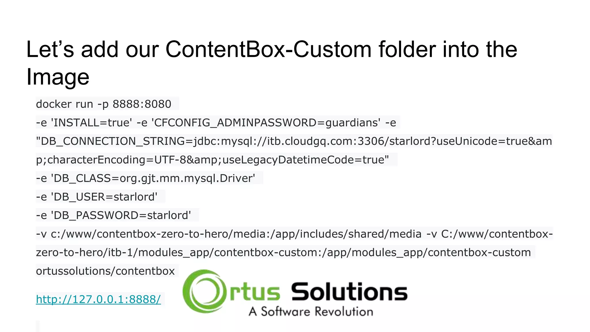 Let’s add our ContentBox-Custom folder into the Image docker run -p 8888:8080 -e 'INSTALL=true' -e 'CFCONFIG_ADMINPASSWORD=guardians' -e "DB_CONNECTION_STRING=jdbc:mysql://itb.cloudgq.com:3306/starlord?useUnicode=true&am p;characterEncoding=UTF-8&amp;useLegacyDatetimeCode=true" -e 'DB_CLASS=org.gjt.mm.mysql.Driver' -e 'DB_USER=starlord' -e 'DB_PASSWORD=starlord' -v c:/www/contentbox-zero-to-hero/media:/app/includes/shared/media -v C:/www/contentbox- zero-to-hero/itb-1/modules_app/contentbox-custom:/app/modules_app/contentbox-custom ortussolutions/contentbox http://127.0.0.1:8888/ 