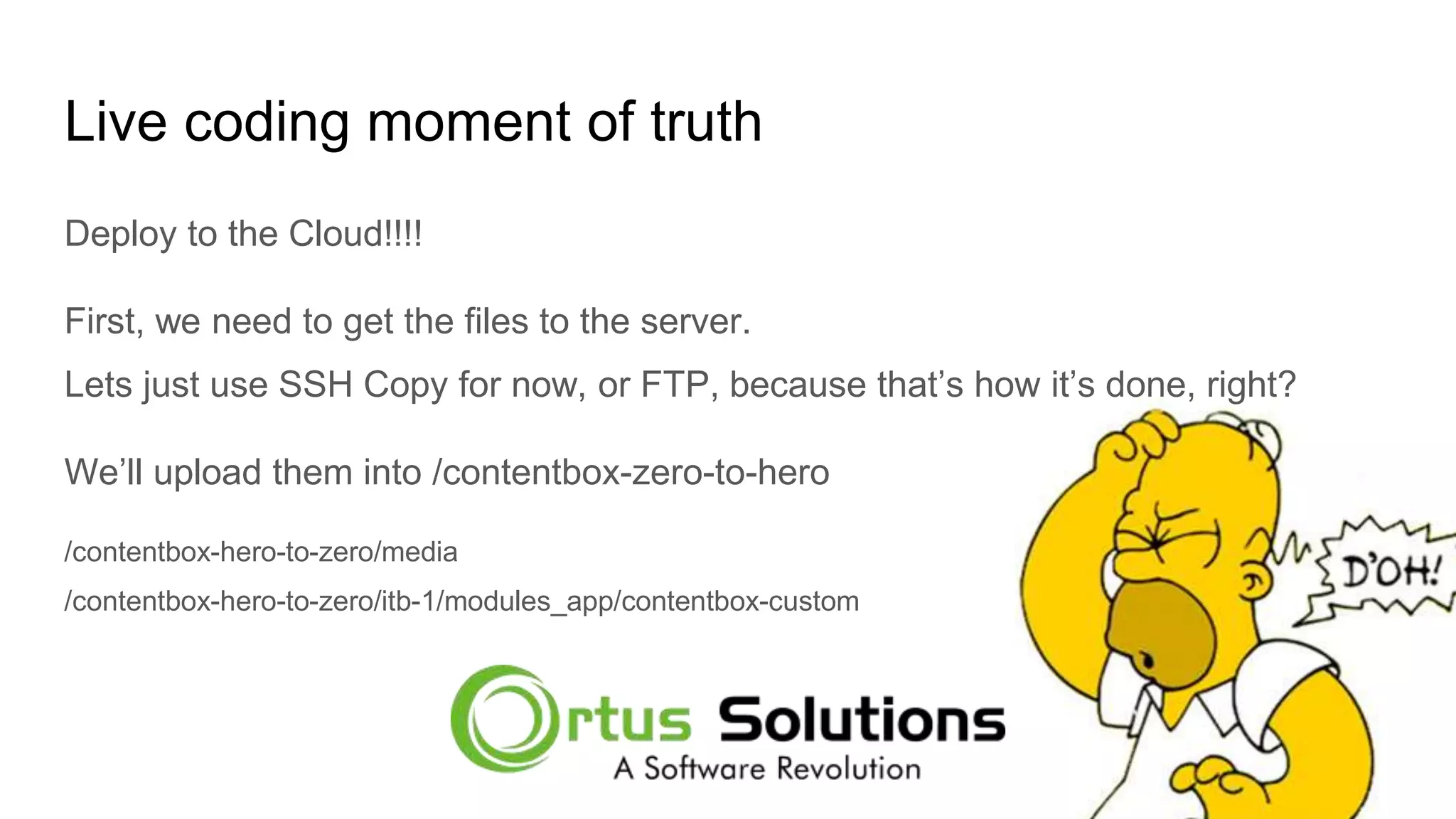 Live coding moment of truth Deploy to the Cloud!!!! First, we need to get the files to the server. Lets just use SSH Copy for now, or FTP, because that’s how it’s done, right? We’ll upload them into /contentbox-zero-to-hero /contentbox-hero-to-zero/media /contentbox-hero-to-zero/itb-1/modules_app/contentbox-custom 