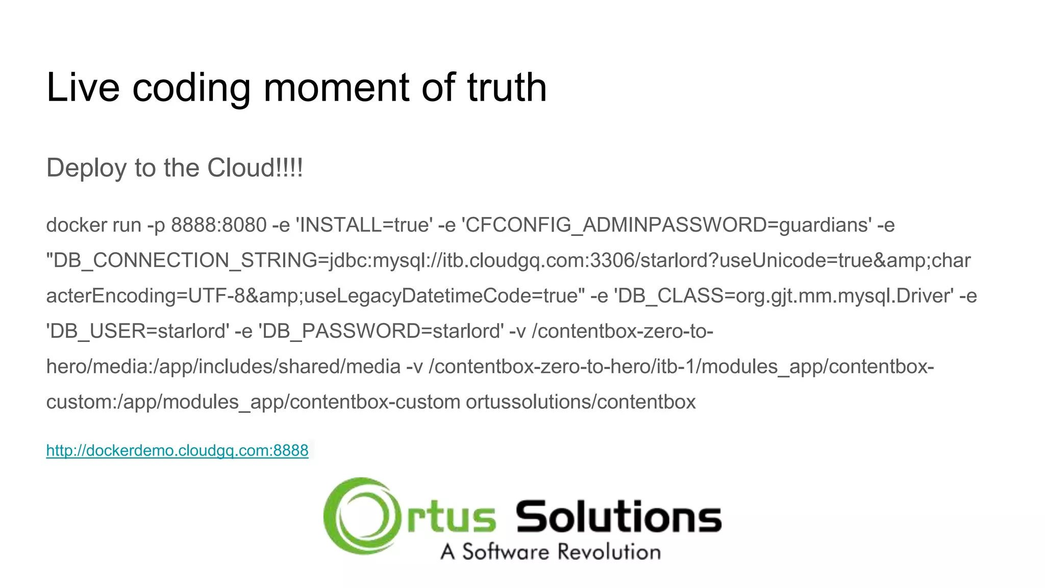 Live coding moment of truth Deploy to the Cloud!!!! docker run -p 8888:8080 -e 'INSTALL=true' -e 'CFCONFIG_ADMINPASSWORD=guardians' -e "DB_CONNECTION_STRING=jdbc:mysql://itb.cloudgq.com:3306/starlord?useUnicode=true&amp;char acterEncoding=UTF-8&amp;useLegacyDatetimeCode=true" -e 'DB_CLASS=org.gjt.mm.mysql.Driver' -e 'DB_USER=starlord' -e 'DB_PASSWORD=starlord' -v /contentbox-zero-to- hero/media:/app/includes/shared/media -v /contentbox-zero-to-hero/itb-1/modules_app/contentbox- custom:/app/modules_app/contentbox-custom ortussolutions/contentbox http://dockerdemo.cloudgq.com:8888 