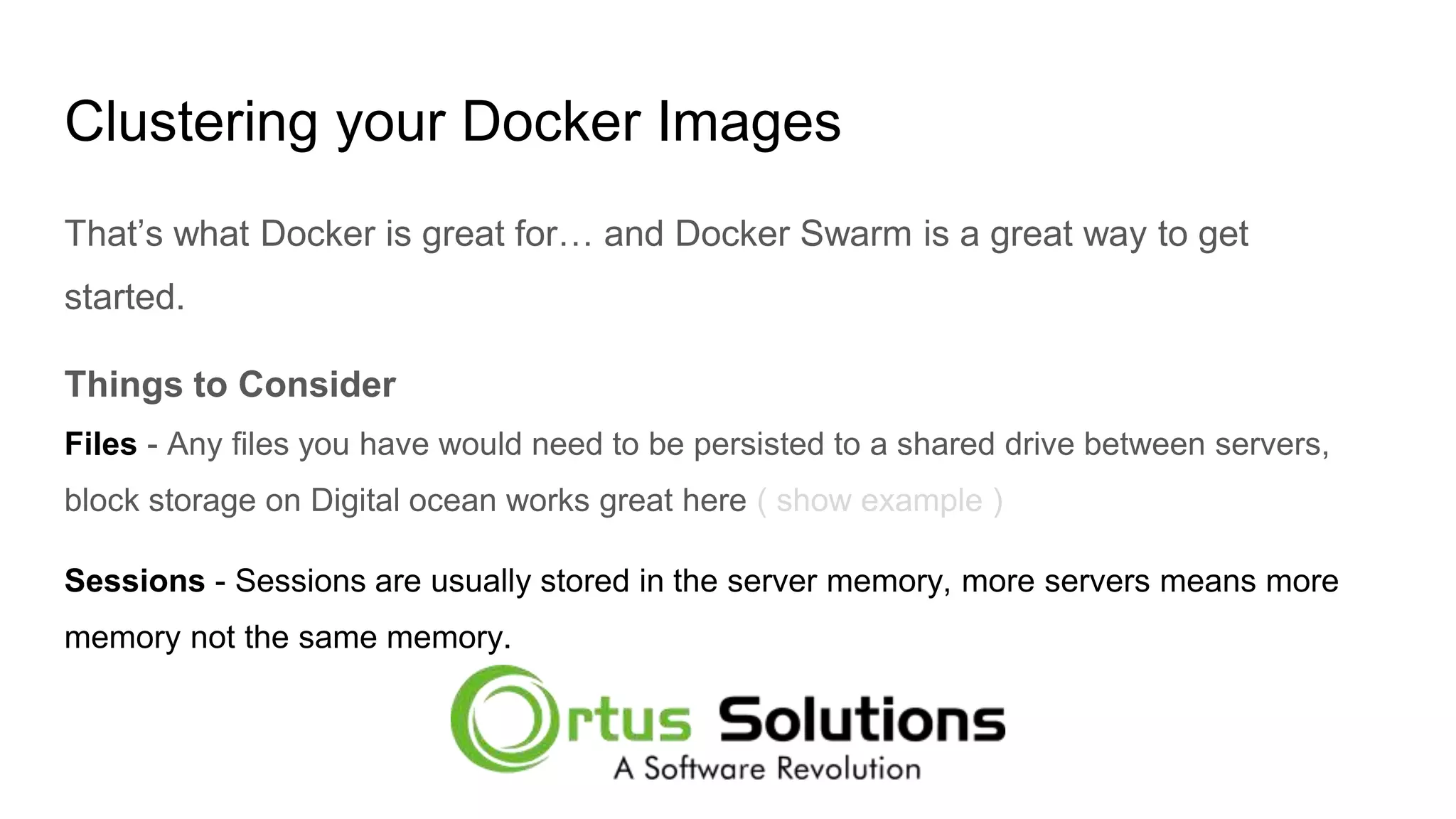 Clustering your Docker Images That’s what Docker is great for… and Docker Swarm is a great way to get started. Things to Consider Files - Any files you have would need to be persisted to a shared drive between servers, block storage on Digital ocean works great here ( show example ) Sessions - Sessions are usually stored in the server memory, more servers means more memory not the same memory. 