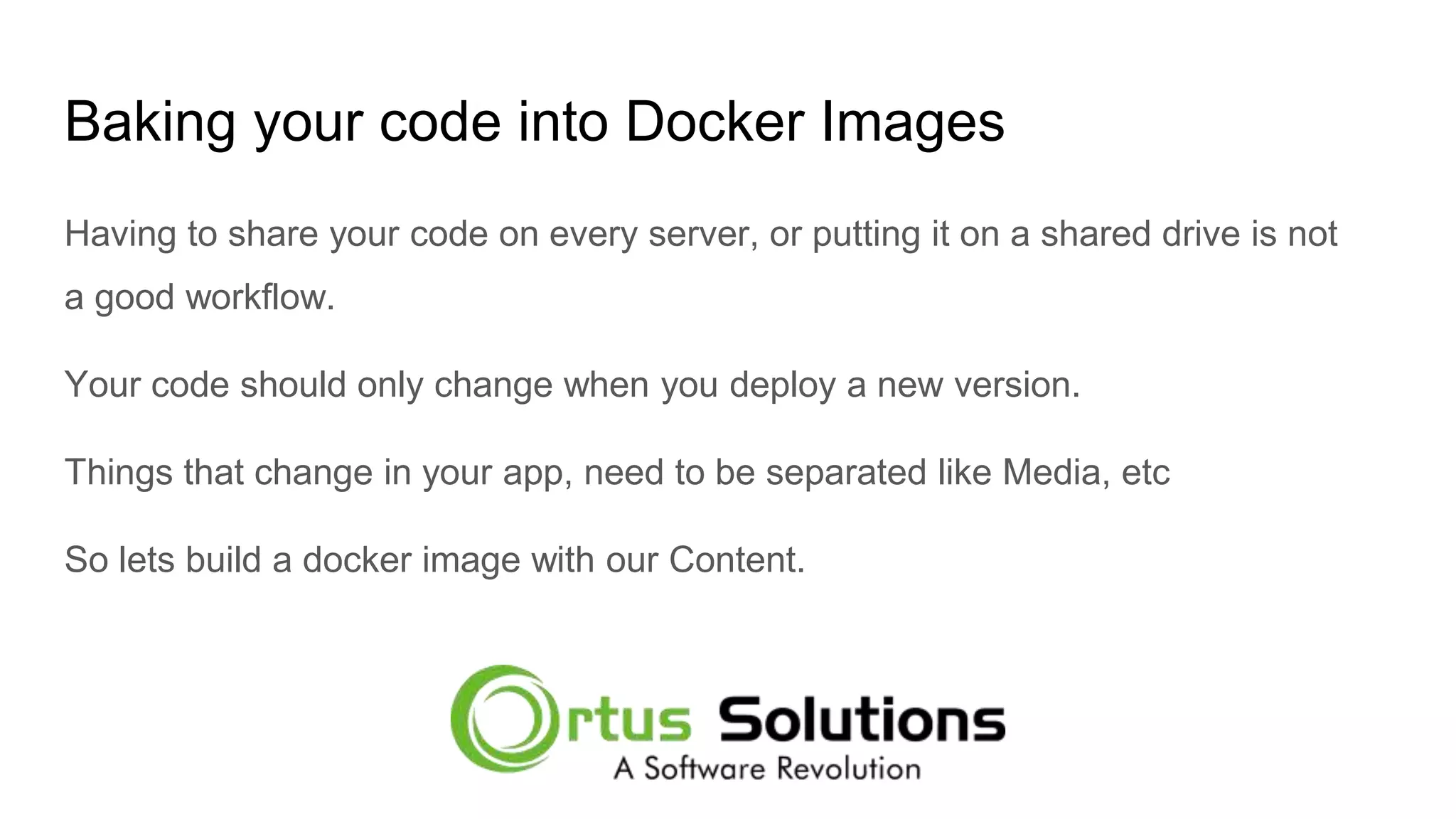 Baking your code into Docker Images Having to share your code on every server, or putting it on a shared drive is not a good workflow. Your code should only change when you deploy a new version. Things that change in your app, need to be separated like Media, etc So lets build a docker image with our Content. 