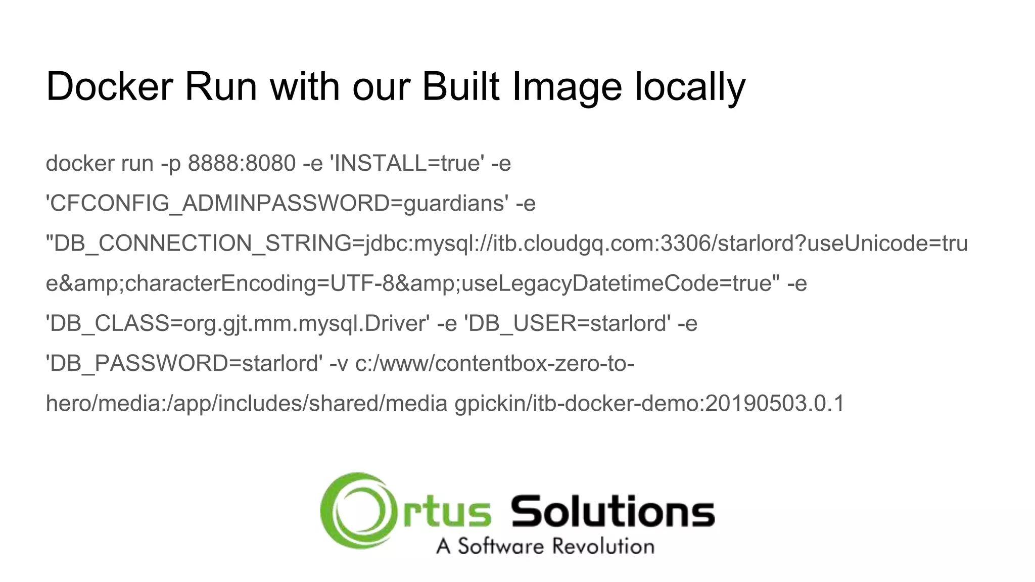 Docker Run with our Built Image locally docker run -p 8888:8080 -e 'INSTALL=true' -e 'CFCONFIG_ADMINPASSWORD=guardians' -e "DB_CONNECTION_STRING=jdbc:mysql://itb.cloudgq.com:3306/starlord?useUnicode=tru e&amp;characterEncoding=UTF-8&amp;useLegacyDatetimeCode=true" -e 'DB_CLASS=org.gjt.mm.mysql.Driver' -e 'DB_USER=starlord' -e 'DB_PASSWORD=starlord' -v c:/www/contentbox-zero-to- hero/media:/app/includes/shared/media gpickin/itb-docker-demo:20190503.0.1 