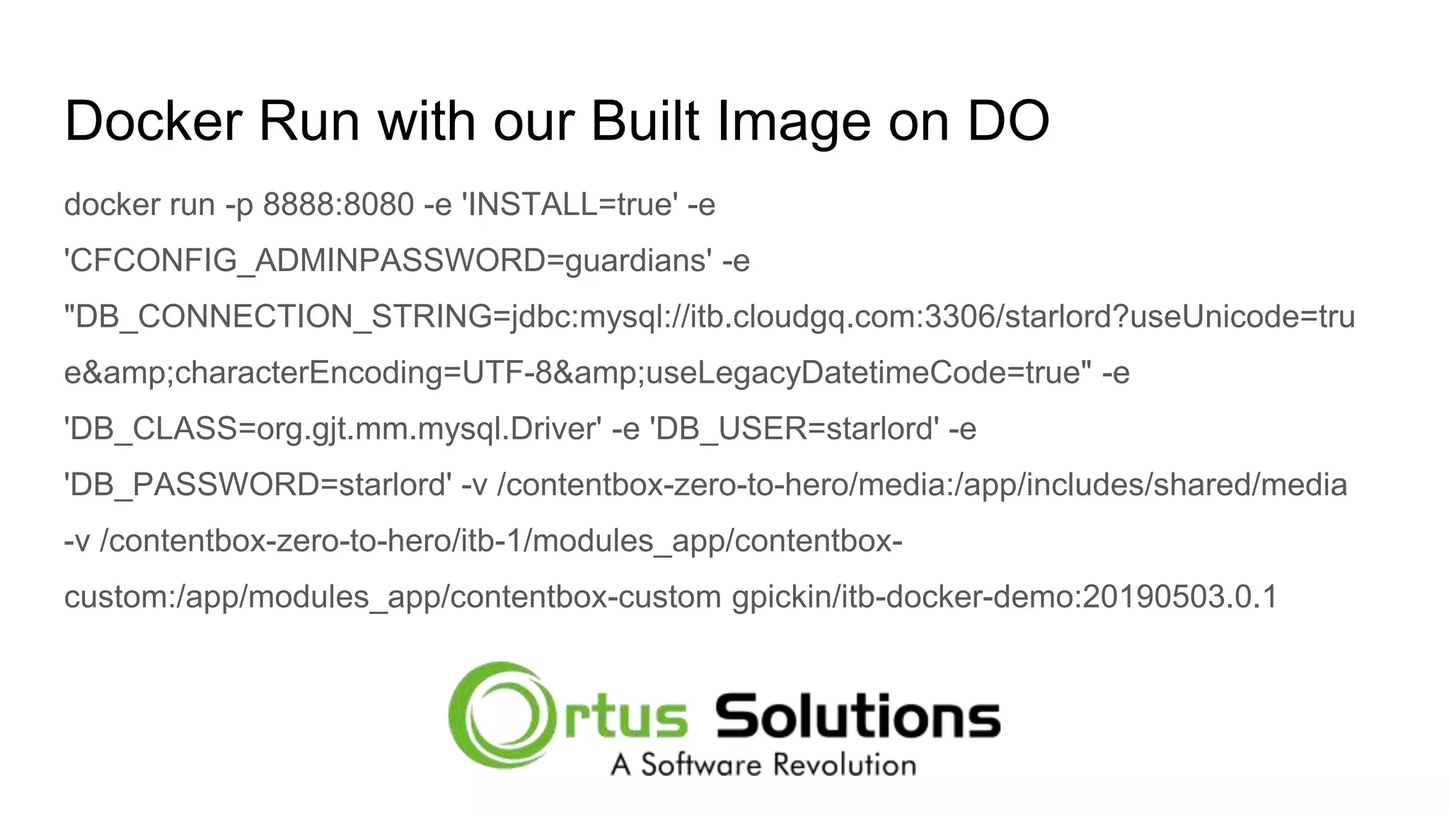 Docker Run with our Built Image on DO docker run -p 8888:8080 -e 'INSTALL=true' -e 'CFCONFIG_ADMINPASSWORD=guardians' -e "DB_CONNECTION_STRING=jdbc:mysql://itb.cloudgq.com:3306/starlord?useUnicode=tru e&amp;characterEncoding=UTF-8&amp;useLegacyDatetimeCode=true" -e 'DB_CLASS=org.gjt.mm.mysql.Driver' -e 'DB_USER=starlord' -e 'DB_PASSWORD=starlord' -v /contentbox-zero-to-hero/media:/app/includes/shared/media -v /contentbox-zero-to-hero/itb-1/modules_app/contentbox- custom:/app/modules_app/contentbox-custom gpickin/itb-docker-demo:20190503.0.1 