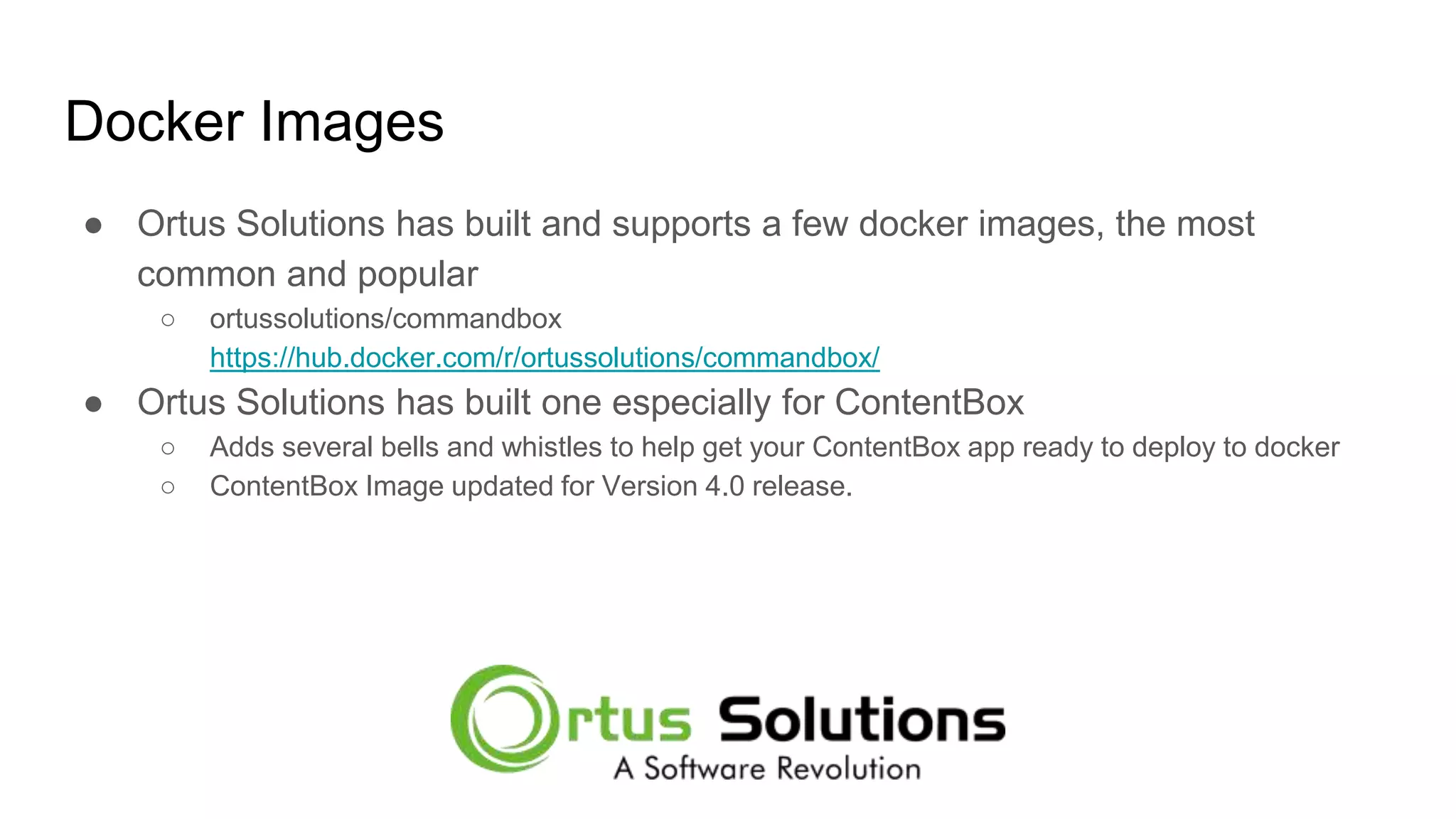 Docker Images ● Ortus Solutions has built and supports a few docker images, the most common and popular ○ ortussolutions/commandbox https://hub.docker.com/r/ortussolutions/commandbox/ ● Ortus Solutions has built one especially for ContentBox ○ Adds several bells and whistles to help get your ContentBox app ready to deploy to docker ○ ContentBox Image updated for Version 4.0 release. 