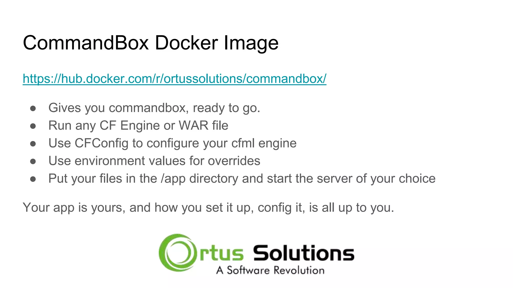 CommandBox Docker Image https://hub.docker.com/r/ortussolutions/commandbox/ ● Gives you commandbox, ready to go. ● Run any CF Engine or WAR file ● Use CFConfig to configure your cfml engine ● Use environment values for overrides ● Put your files in the /app directory and start the server of your choice Your app is yours, and how you set it up, config it, is all up to you. 