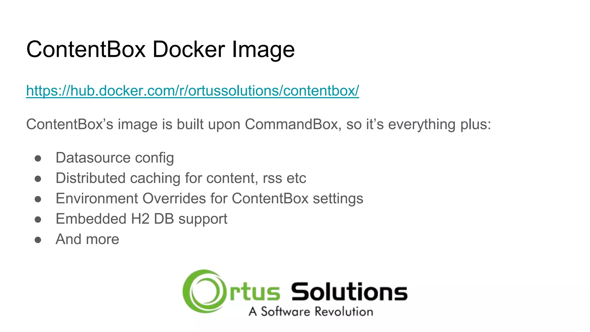 ContentBox Docker Image https://hub.docker.com/r/ortussolutions/contentbox/ ContentBox’s image is built upon CommandBox, so it’s everything plus: ● Datasource config ● Distributed caching for content, rss etc ● Environment Overrides for ContentBox settings ● Embedded H2 DB support ● And more 