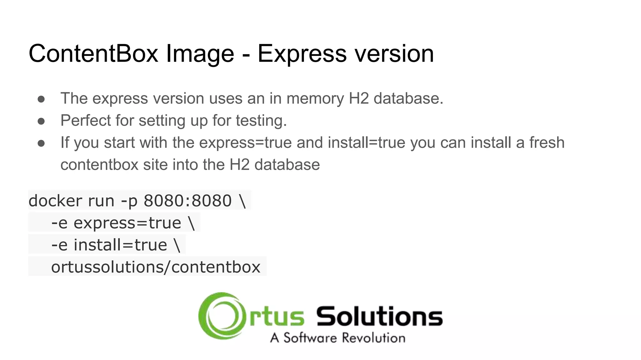ContentBox Image - Express version ● The express version uses an in memory H2 database. ● Perfect for setting up for testing. ● If you start with the express=true and install=true you can install a fresh contentbox site into the H2 database docker run -p 8080:8080 -e express=true -e install=true ortussolutions/contentbox 