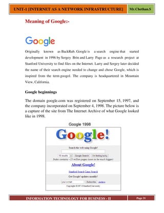 UNIT-1 [INTERNET AS A NETWORK INFRASTRUCTURE]
INFORMATION TECHNOLOGY FOR BUSINESS
Meaning of Google:
Originally known as BackRub.
development in 1996 by Sergey Brin
Stanford University to find files on the
the name of their search engine needed to change and chose
inspired from the term googol. The company is headquartered in Mountain
View, California.
Google beginnings
The domain google.com was registered on September 15,
the company incorporated on September 4,
a capture of the site from
like in 1998.
1 [INTERNET AS A NETWORK INFRASTRUCTURE]
INFORMATION TECHNOLOGY FOR BUSINESS - II
Meaning of Google:-
BackRub. Google is a search engine that started
Sergey Brin and Larry Page as a research project at
Stanford University to find files on the Internet. Larry and Sergey later decided
the name of their search engine needed to change and chose Google, which is
googol. The company is headquartered in Mountain
The domain google.com was registered on September 15,
the company incorporated on September 4, 1998. The picture below is
a capture of the site from The Internet Archive of what Google looked
1 [INTERNET AS A NETWORK INFRASTRUCTURE] Mr.Chethan.S
Page 31
that started
as a research project at
Internet. Larry and Sergey later decided
Google, which is
googol. The company is headquartered in Mountain
1997, and
1998. The picture below is
of what Google looked
 