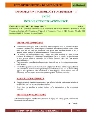 UNIT-2 [INTRODUCTION TO E
INFORMATION TECHNOLOGY FOR BUSINESS
INFORMATION TECHNOLOGY FOR BUSINESS
INTRODUCTION TO E
HISTORY OF ECOMMERCE
• Ecommerce actually goes back to the 1960s when companies used an electronic system
called the Electronic Data Interchange to facilitate the transfer of documents. But it wasn't
until 1994 that the very first
between friends through an online retail website called NetMarket
• The industry has gone through so many changes since then, resulting in a great deal of
evolution. Traditional brick-and
in order to stay afloat as companies like Alibaba, Amazon, eBay, and Etsy became
household names.
• These companies created a virtual marketplace for goods and ser
easily access.
• New technology continues to make it easier for people to do
can connect with businesses through
apps to make purchases. The introduction of free shipping, which reduces costs for
consumers, has also helped increase the popularity of the
MEANING OF E-COMMERCE
• Ecommerce stands for electronic commerce and refers to a digital platform and a business
model where you can buy or sell products online.
• Every time you purchase a product online, you’re participating in the eco
economy.
DEFINITION OF ECOMMERCE
"E-Commerce comprises core business processes of buying and selling, goods, services and
information over the internet".
RODUCTION TO E-COMMERCE]
INFORMATION TECHNOLOGY FOR BUSINESS - II
INFORMATION TECHNOLOGY FOR BUSINESS
UNIT-2
RODUCTION TO E-COMMERCE
HISTORY OF ECOMMERCE
Ecommerce actually goes back to the 1960s when companies used an electronic system
called the Electronic Data Interchange to facilitate the transfer of documents. But it wasn't
until 1994 that the very first transaction. took place. This involved the sale
between friends through an online retail website called NetMarket.
has gone through so many changes since then, resulting in a great deal of
and-mortar retailers were forced to embrace new technology
er to stay afloat as companies like Alibaba, Amazon, eBay, and Etsy became
These companies created a virtual marketplace for goods and services that consumers can
New technology continues to make it easier for people to do their online shopping. People
can connect with businesses through smartphones and other devices and by downloading
apps to make purchases. The introduction of free shipping, which reduces costs for
consumers, has also helped increase the popularity of the ecommerce industry.
COMMERCE
Ecommerce stands for electronic commerce and refers to a digital platform and a business
model where you can buy or sell products online.
Every time you purchase a product online, you’re participating in the eco
DEFINITION OF ECOMMERCE
Commerce comprises core business processes of buying and selling, goods, services and
Mr.Chethan.S
Page 1
INFORMATION TECHNOLOGY FOR BUSINESS - II
Ecommerce actually goes back to the 1960s when companies used an electronic system
called the Electronic Data Interchange to facilitate the transfer of documents. But it wasn't
transaction. took place. This involved the sale of a CD
has gone through so many changes since then, resulting in a great deal of
mortar retailers were forced to embrace new technology
er to stay afloat as companies like Alibaba, Amazon, eBay, and Etsy became
vices that consumers can
their online shopping. People
and other devices and by downloading
apps to make purchases. The introduction of free shipping, which reduces costs for
ecommerce industry.
Ecommerce stands for electronic commerce and refers to a digital platform and a business
Every time you purchase a product online, you’re participating in the ecommerce
Commerce comprises core business processes of buying and selling, goods, services and
-P.T. Joseph
 