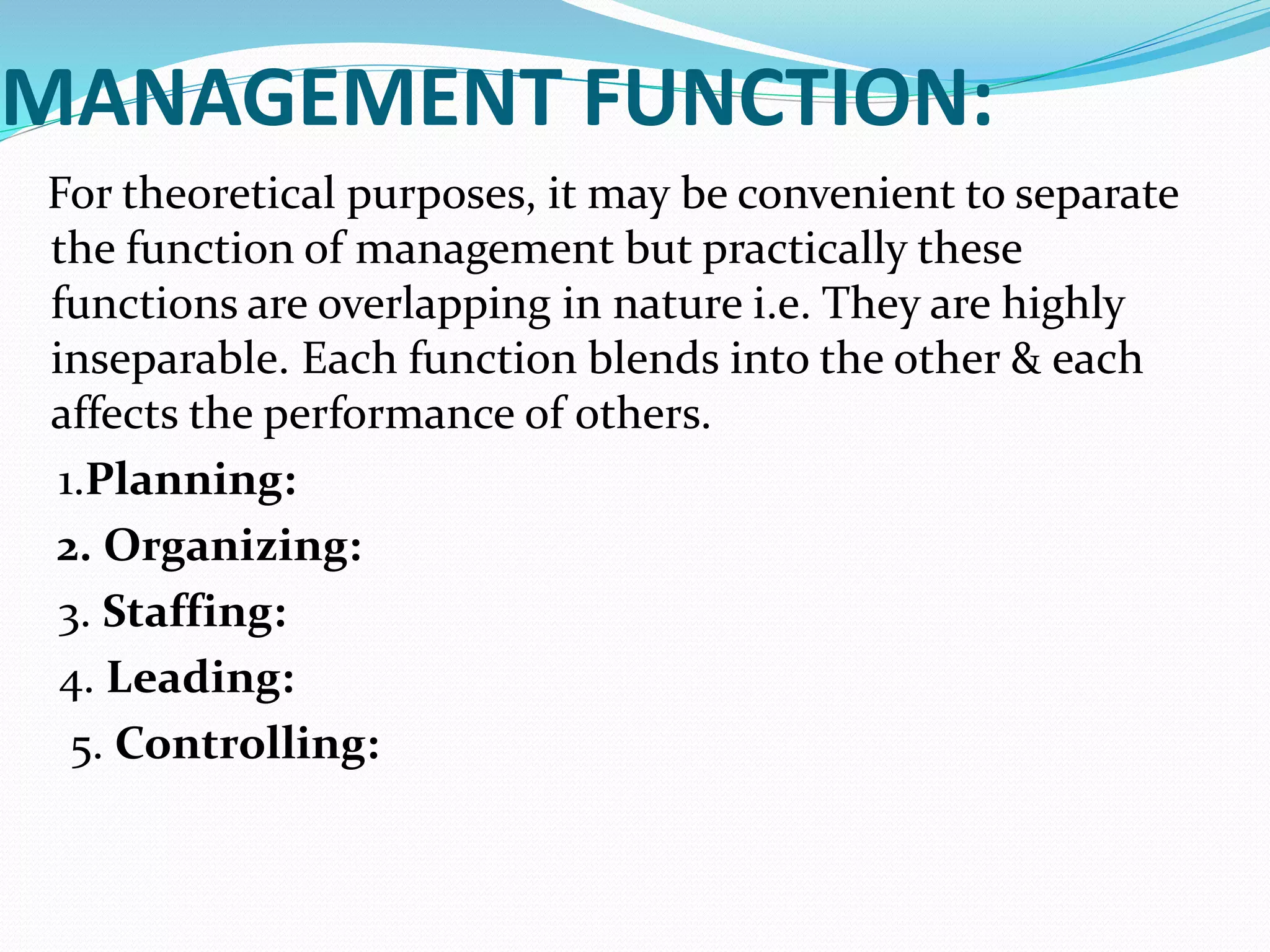 MANAGEMENT FUNCTION:
For theoretical purposes, it may be convenient to separate
the function of management but practically these
functions are overlapping in nature i.e. They are highly
inseparable. Each function blends into the other & each
affects the performance of others.
1.Planning:
2. Organizing:
3. Staffing:
4. Leading:
5. Controlling:
 