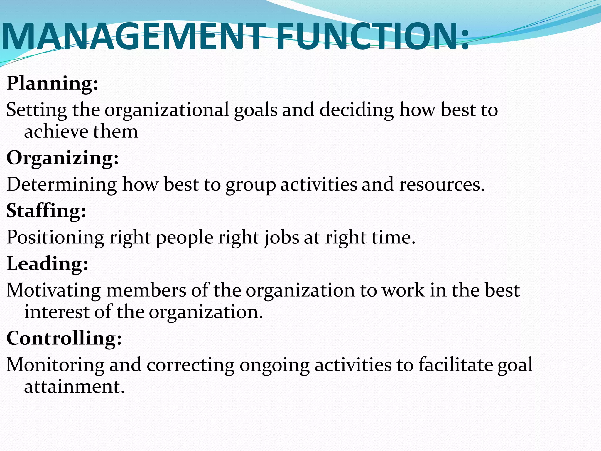 MANAGEMENT FUNCTION:
Planning:
Setting the organizational goals and deciding how best to
achieve them
Organizing:
Determining how best to group activities and resources.
Staffing:
Positioning right people right jobs at right time.
Leading:
Motivating members of the organization to work in the best
interest of the organization.
Controlling:
Monitoring and correcting ongoing activities to facilitate goal
attainment.
 