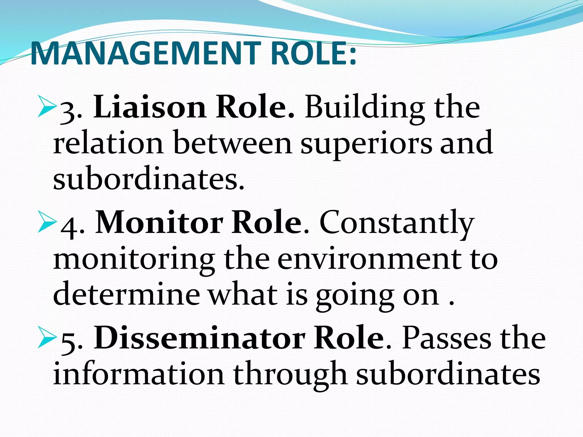MANAGEMENT ROLE:
3. Liaison Role. Building the
relation between superiors and
subordinates.
4. Monitor Role. Constantly
monitoring the environment to
determine what is going on .
5. Disseminator Role. Passes the
information through subordinates
 