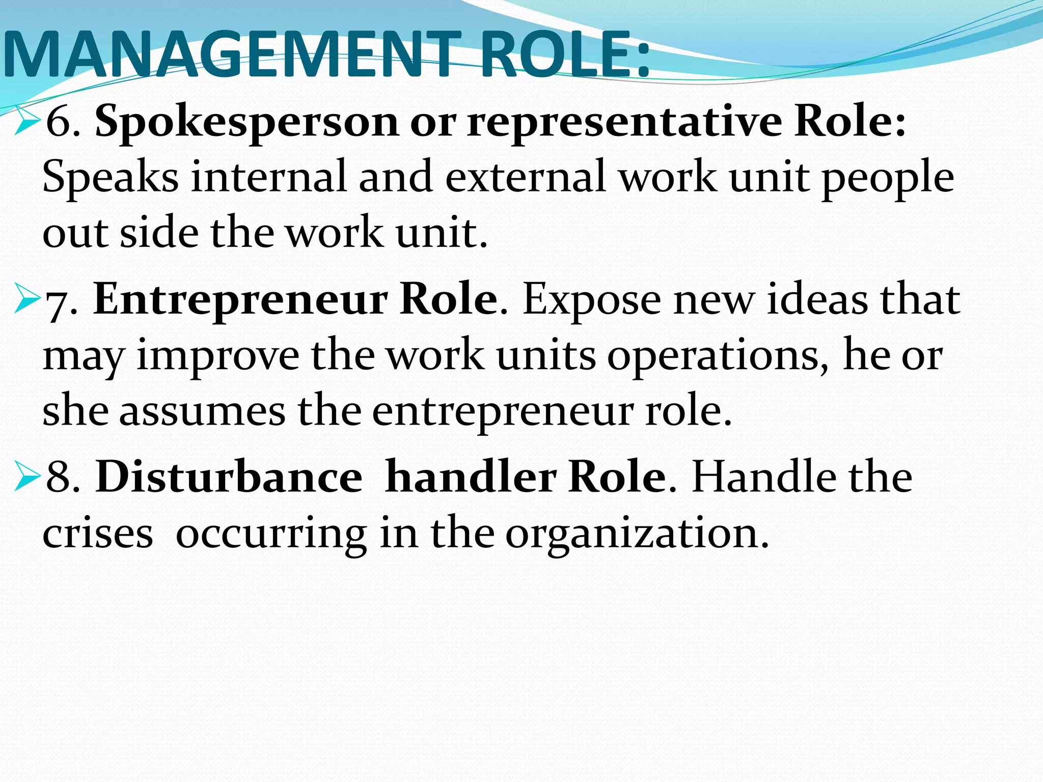 MANAGEMENT ROLE:
6. Spokesperson or representative Role:
Speaks internal and external work unit people
out side the work unit.
7. Entrepreneur Role. Expose new ideas that
may improve the work units operations, he or
she assumes the entrepreneur role.
8. Disturbance handler Role. Handle the
crises occurring in the organization.
 