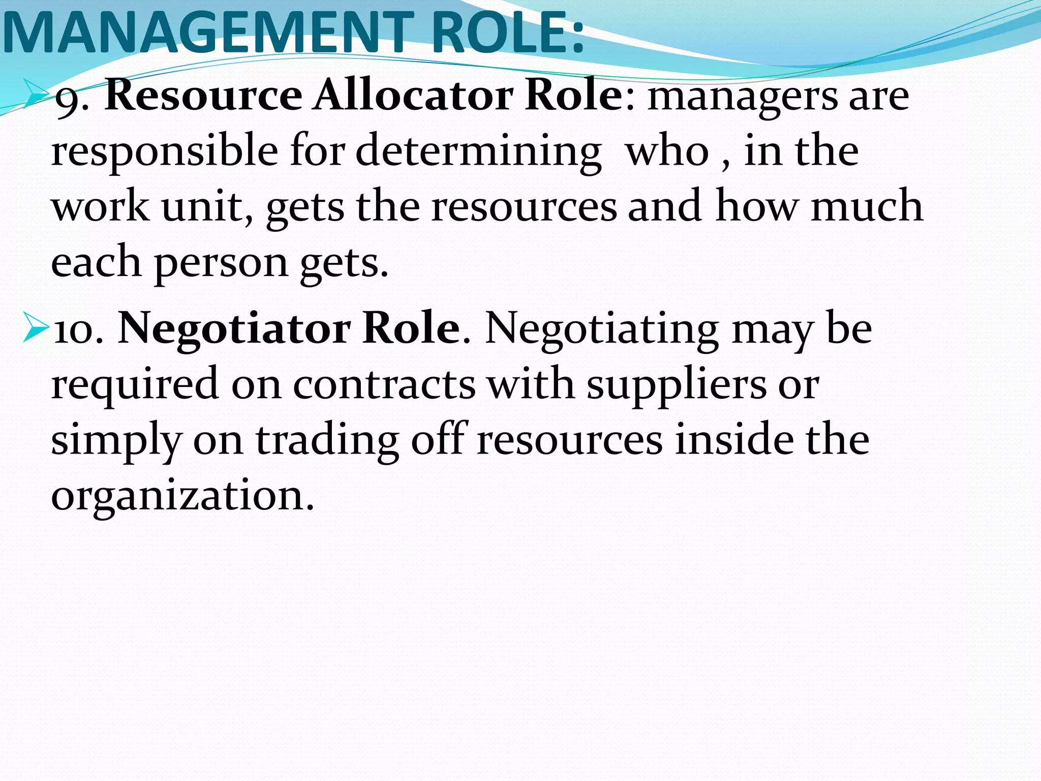MANAGEMENT ROLE:
9. Resource Allocator Role: managers are
responsible for determining who , in the
work unit, gets the resources and how much
each person gets.
10. Negotiator Role. Negotiating may be
required on contracts with suppliers or
simply on trading off resources inside the
organization.
 