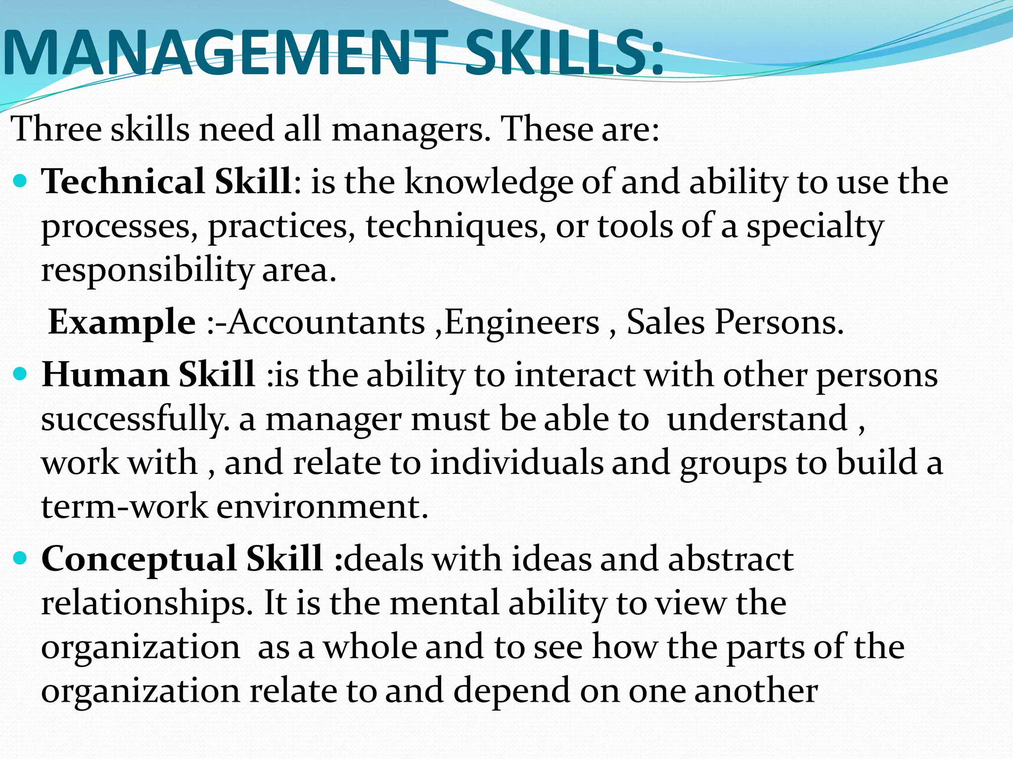 MANAGEMENT SKILLS:
Three skills need all managers. These are:
 Technical Skill: is the knowledge of and ability to use the
processes, practices, techniques, or tools of a specialty
responsibility area.
Example :-Accountants ,Engineers , Sales Persons.
 Human Skill :is the ability to interact with other persons
successfully. a manager must be able to understand ,
work with , and relate to individuals and groups to build a
term-work environment.
 Conceptual Skill :deals with ideas and abstract
relationships. It is the mental ability to view the
organization as a whole and to see how the parts of the
organization relate to and depend on one another
 