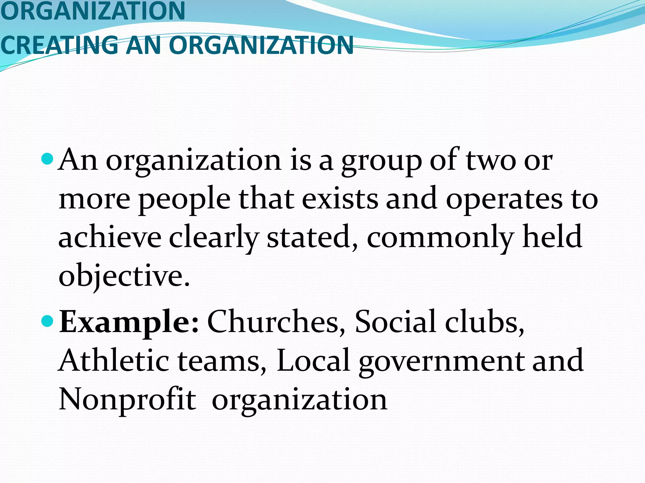 ORGANIZATION
CREATING AN ORGANIZATION
An organization is a group of two or
more people that exists and operates to
achieve clearly stated, commonly held
objective.
Example: Churches, Social clubs,
Athletic teams, Local government and
Nonprofit organization
 