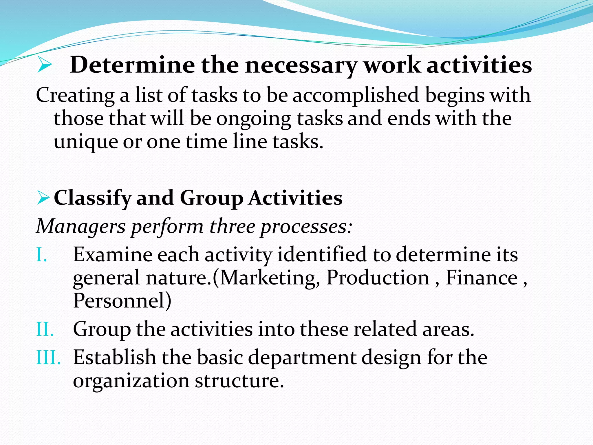  Determine the necessary work activities
Creating a list of tasks to be accomplished begins with
those that will be ongoing tasks and ends with the
unique or one time line tasks.
Classify and Group Activities
Managers perform three processes:
I. Examine each activity identified to determine its
general nature.(Marketing, Production , Finance ,
Personnel)
II. Group the activities into these related areas.
III. Establish the basic department design for the
organization structure.
 