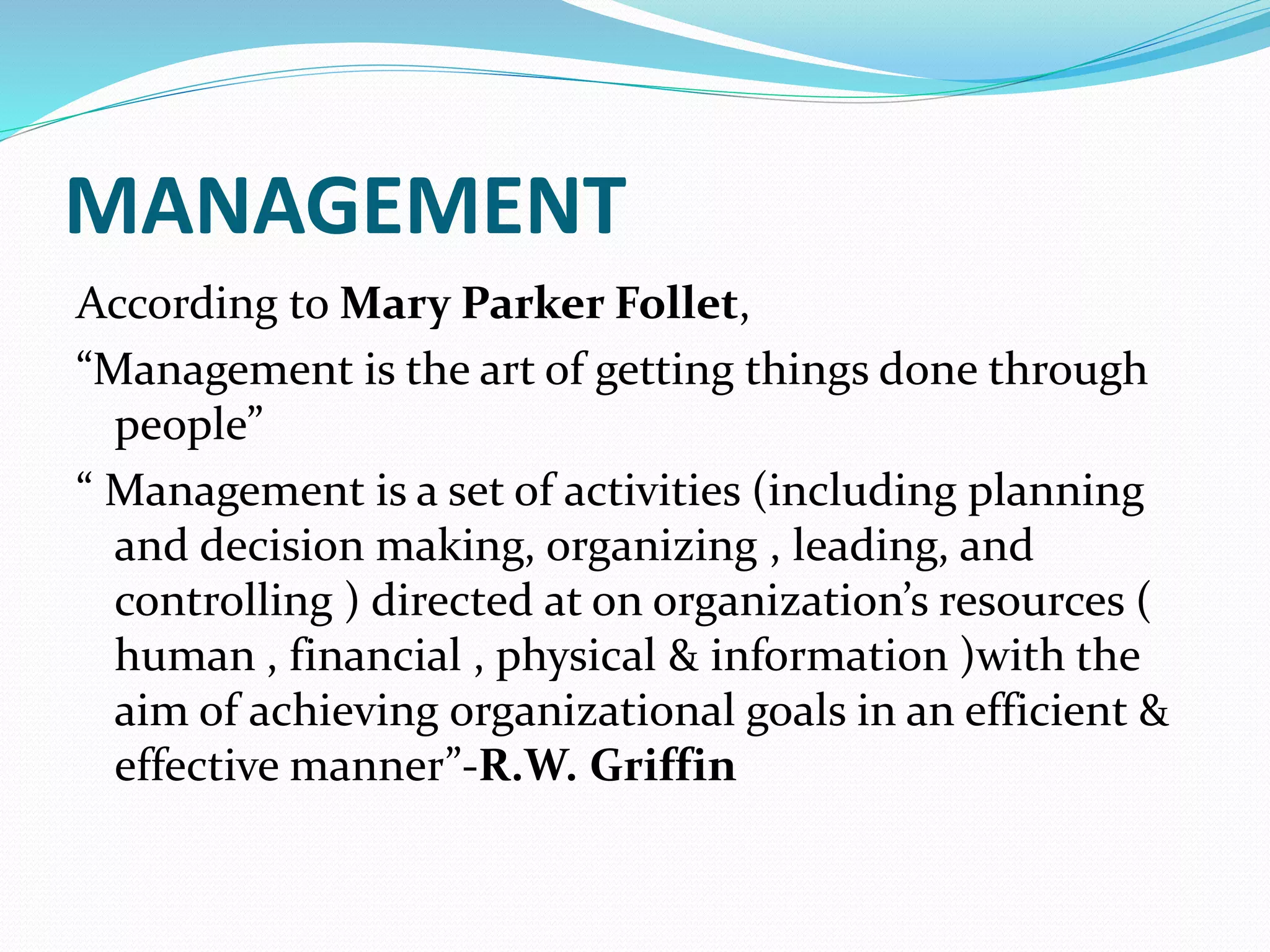 MANAGEMENT
According to Mary Parker Follet,
“Management is the art of getting things done through
people”
“ Management is a set of activities (including planning
and decision making, organizing , leading, and
controlling ) directed at on organization’s resources (
human , financial , physical & information )with the
aim of achieving organizational goals in an efficient &
effective manner”-R.W. Griffin
 