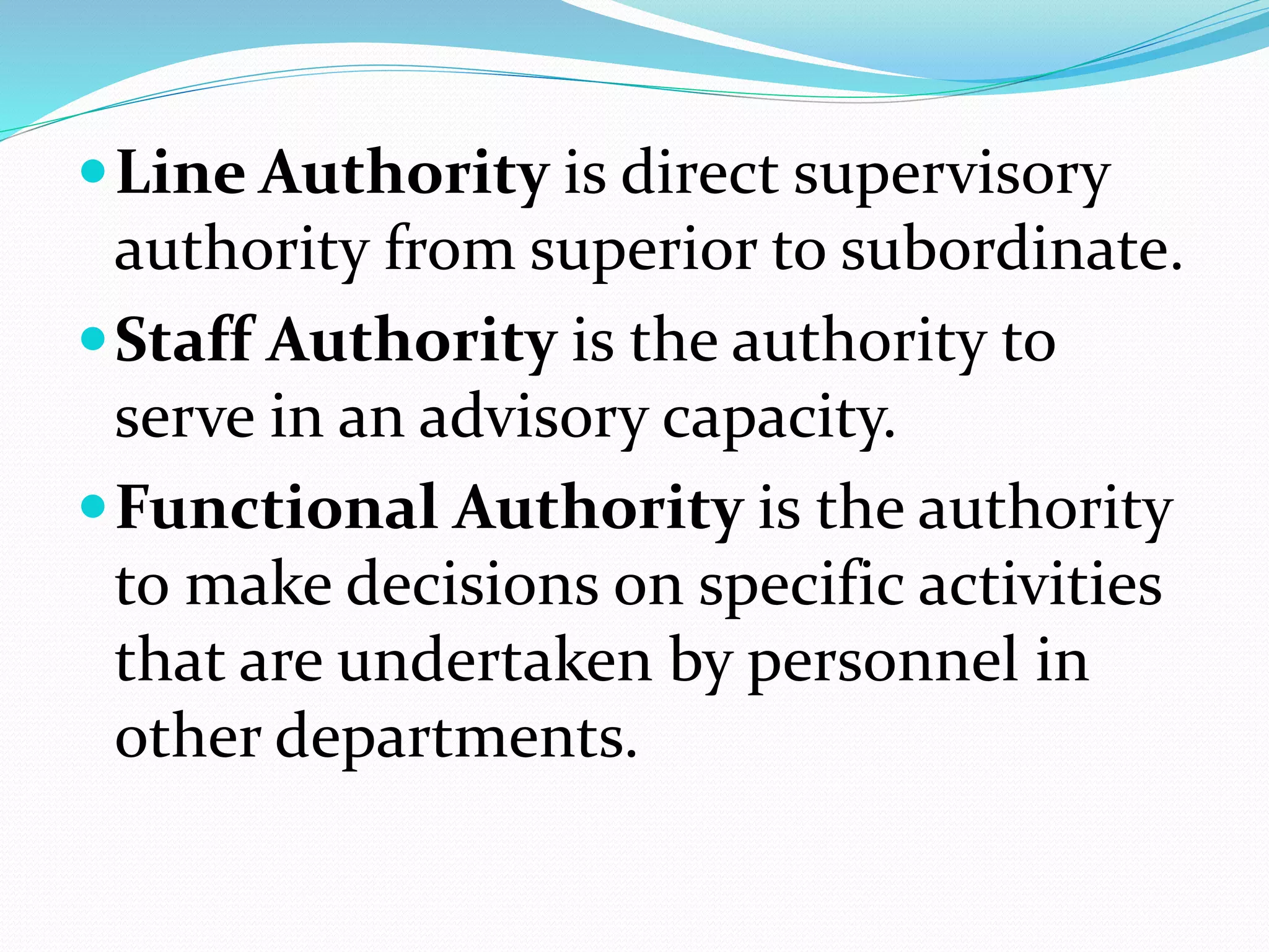 Line Authority is direct supervisory
authority from superior to subordinate.
Staff Authority is the authority to
serve in an advisory capacity.
Functional Authority is the authority
to make decisions on specific activities
that are undertaken by personnel in
other departments.
 