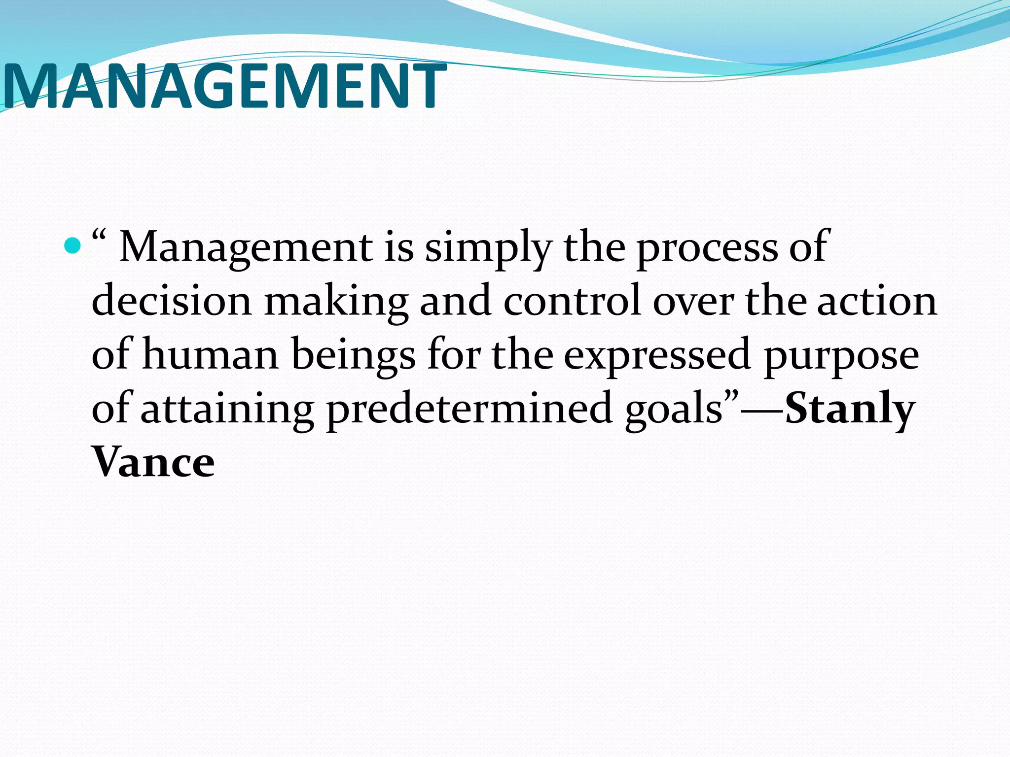 MANAGEMENT
 “ Management is simply the process of
decision making and control over the action
of human beings for the expressed purpose
of attaining predetermined goals”—Stanly
Vance
 