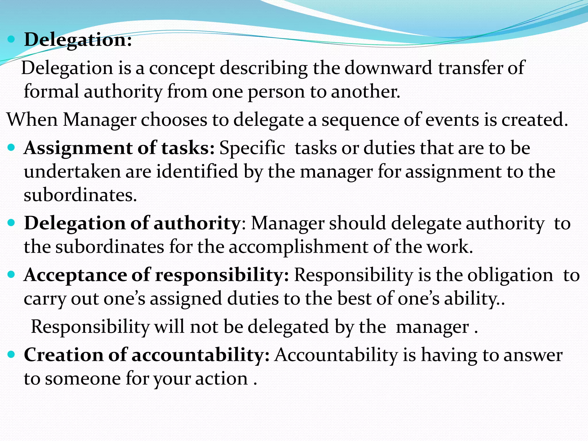  Delegation:
Delegation is a concept describing the downward transfer of
formal authority from one person to another.
When Manager chooses to delegate a sequence of events is created.
 Assignment of tasks: Specific tasks or duties that are to be
undertaken are identified by the manager for assignment to the
subordinates.
 Delegation of authority: Manager should delegate authority to
the subordinates for the accomplishment of the work.
 Acceptance of responsibility: Responsibility is the obligation to
carry out one’s assigned duties to the best of one’s ability..
Responsibility will not be delegated by the manager .
 Creation of accountability: Accountability is having to answer
to someone for your action .
 