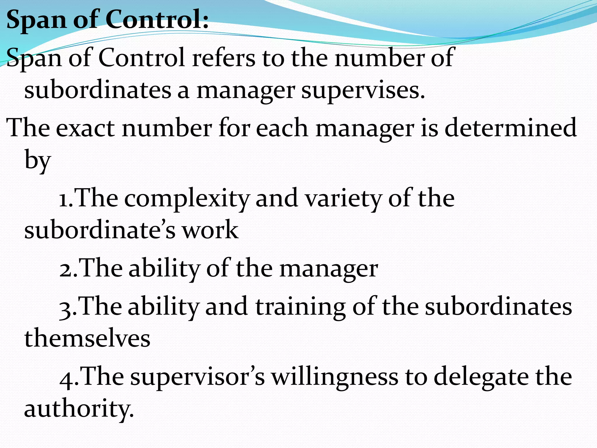 Span of Control:
Span of Control refers to the number of
subordinates a manager supervises.
The exact number for each manager is determined
by
1.The complexity and variety of the
subordinate’s work
2.The ability of the manager
3.The ability and training of the subordinates
themselves
4.The supervisor’s willingness to delegate the
authority.
 