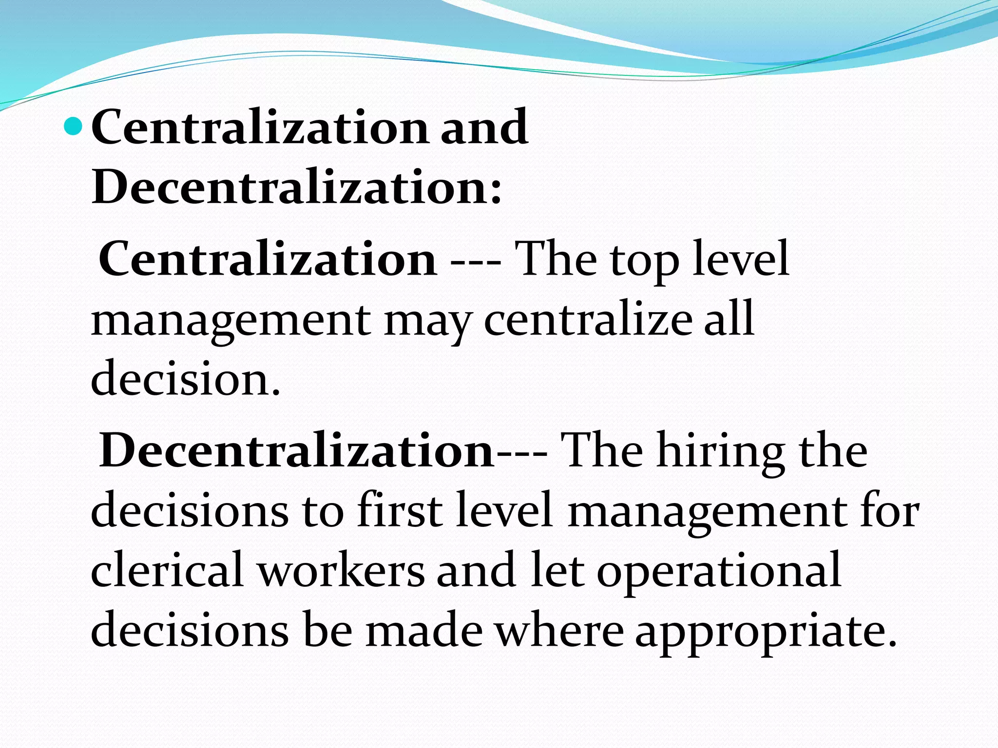 Centralization and
Decentralization:
Centralization --- The top level
management may centralize all
decision.
Decentralization--- The hiring the
decisions to first level management for
clerical workers and let operational
decisions be made where appropriate.
 