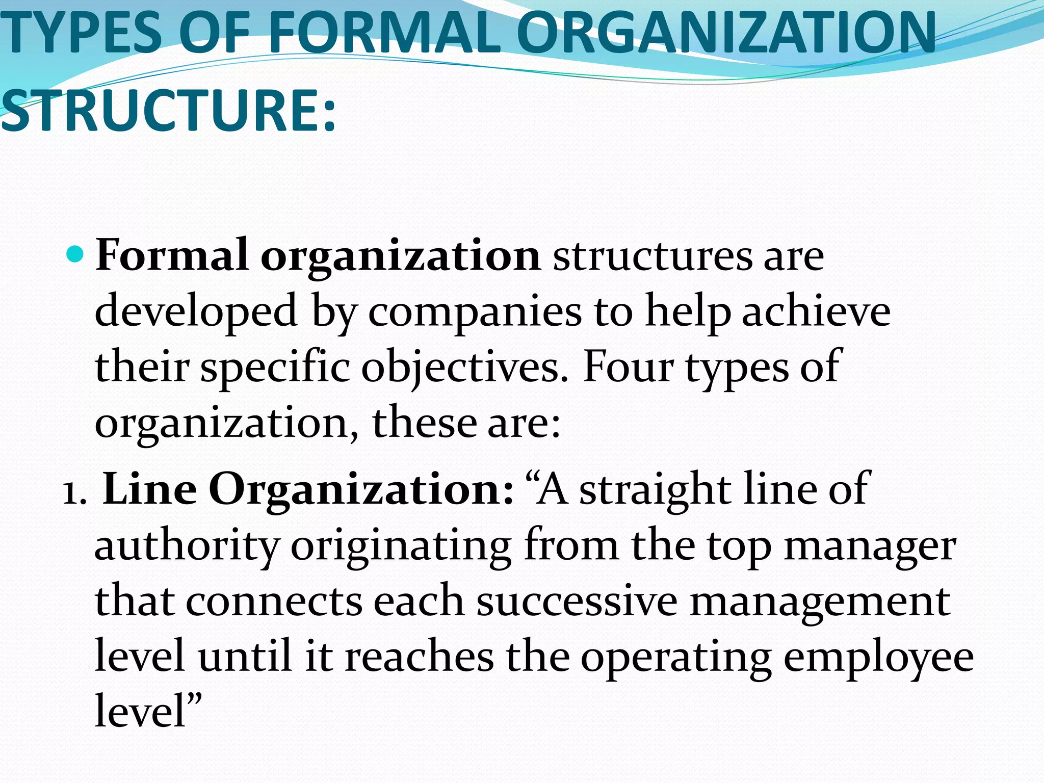 TYPES OF FORMAL ORGANIZATION
STRUCTURE:
 Formal organization structures are
developed by companies to help achieve
their specific objectives. Four types of
organization, these are:
1. Line Organization: “A straight line of
authority originating from the top manager
that connects each successive management
level until it reaches the operating employee
level”
 