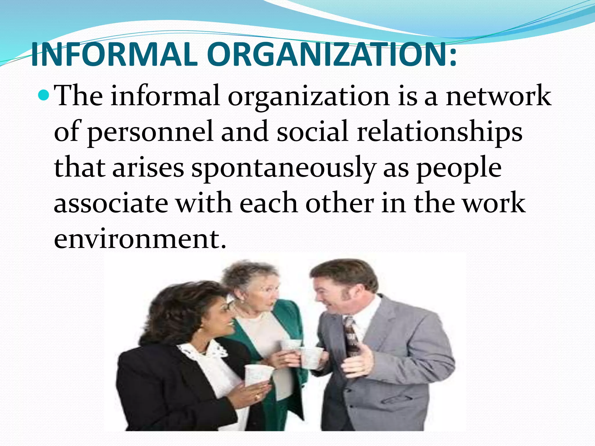 INFORMAL ORGANIZATION:
The informal organization is a network
of personnel and social relationships
that arises spontaneously as people
associate with each other in the work
environment.
 