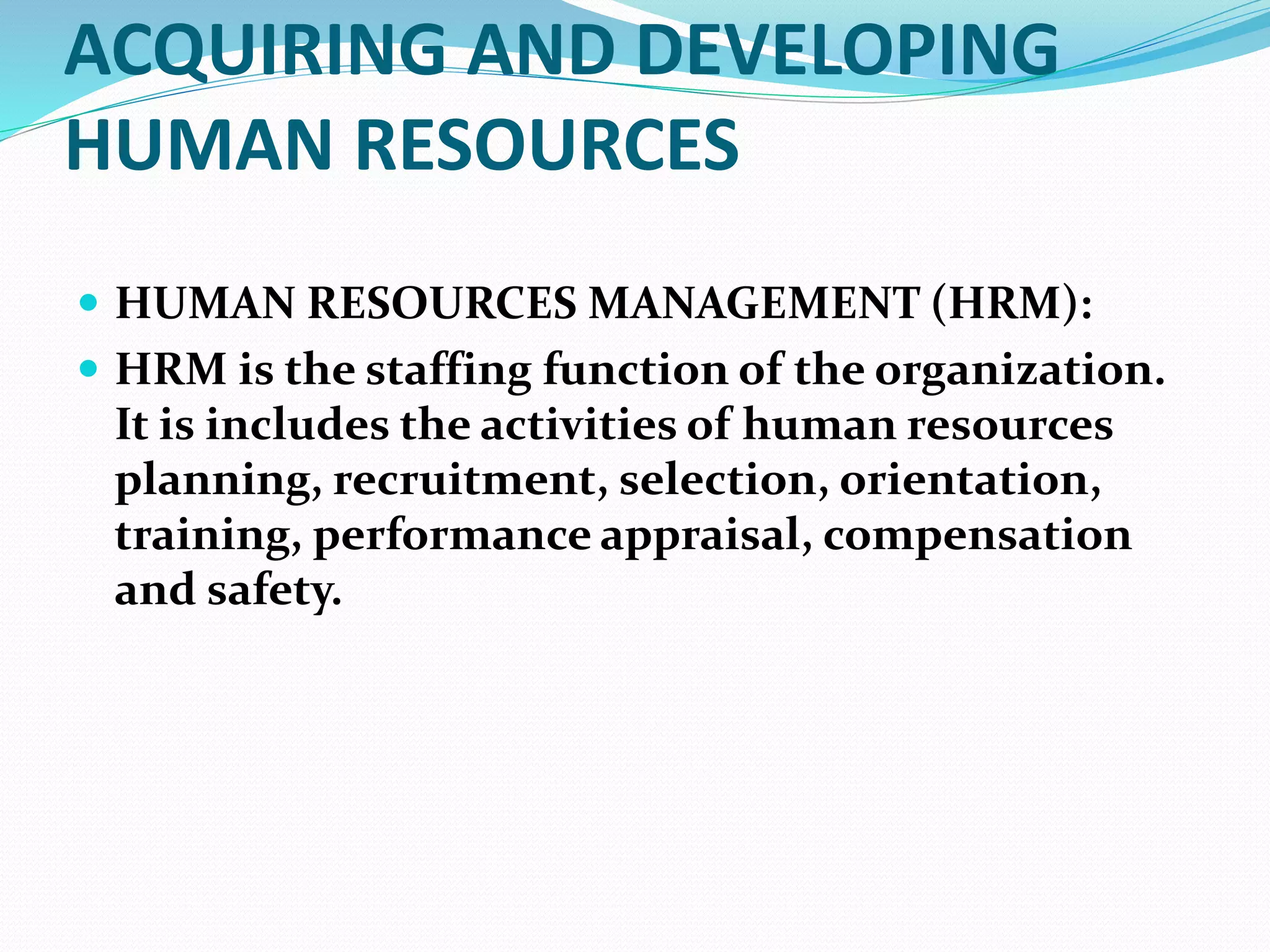 ACQUIRING AND DEVELOPING
HUMAN RESOURCES
 HUMAN RESOURCES MANAGEMENT (HRM):
 HRM is the staffing function of the organization.
It is includes the activities of human resources
planning, recruitment, selection, orientation,
training, performance appraisal, compensation
and safety.
 