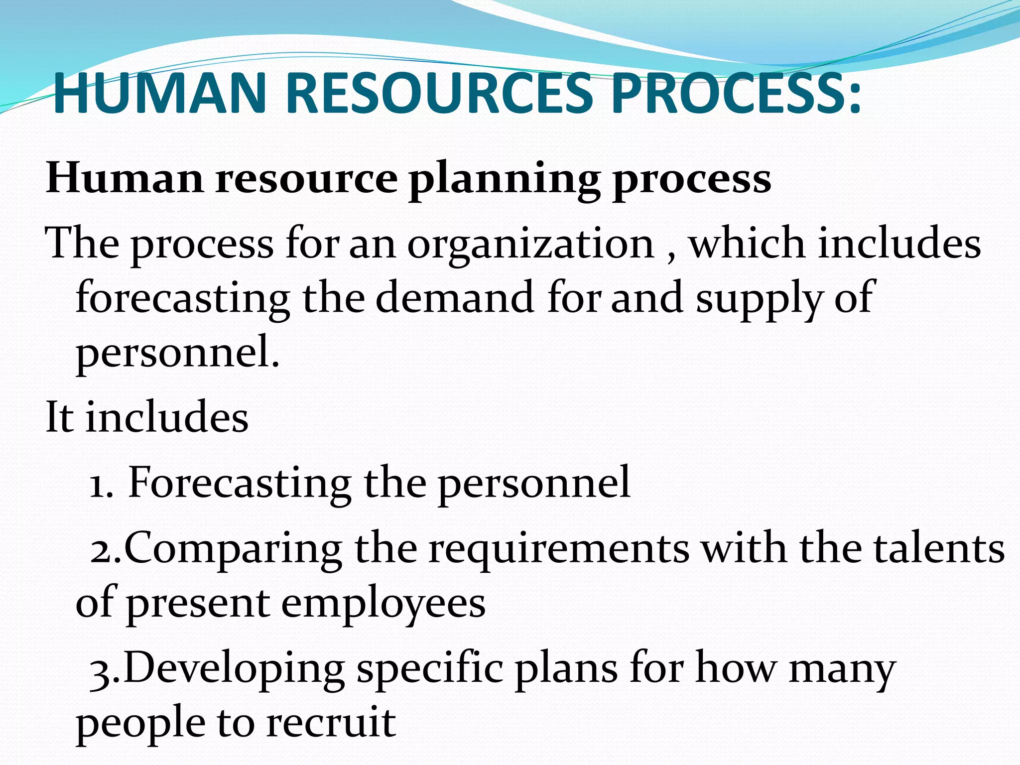 HUMAN RESOURCES PROCESS:
Human resource planning process
The process for an organization , which includes
forecasting the demand for and supply of
personnel.
It includes
1. Forecasting the personnel
2.Comparing the requirements with the talents
of present employees
3.Developing specific plans for how many
people to recruit
 