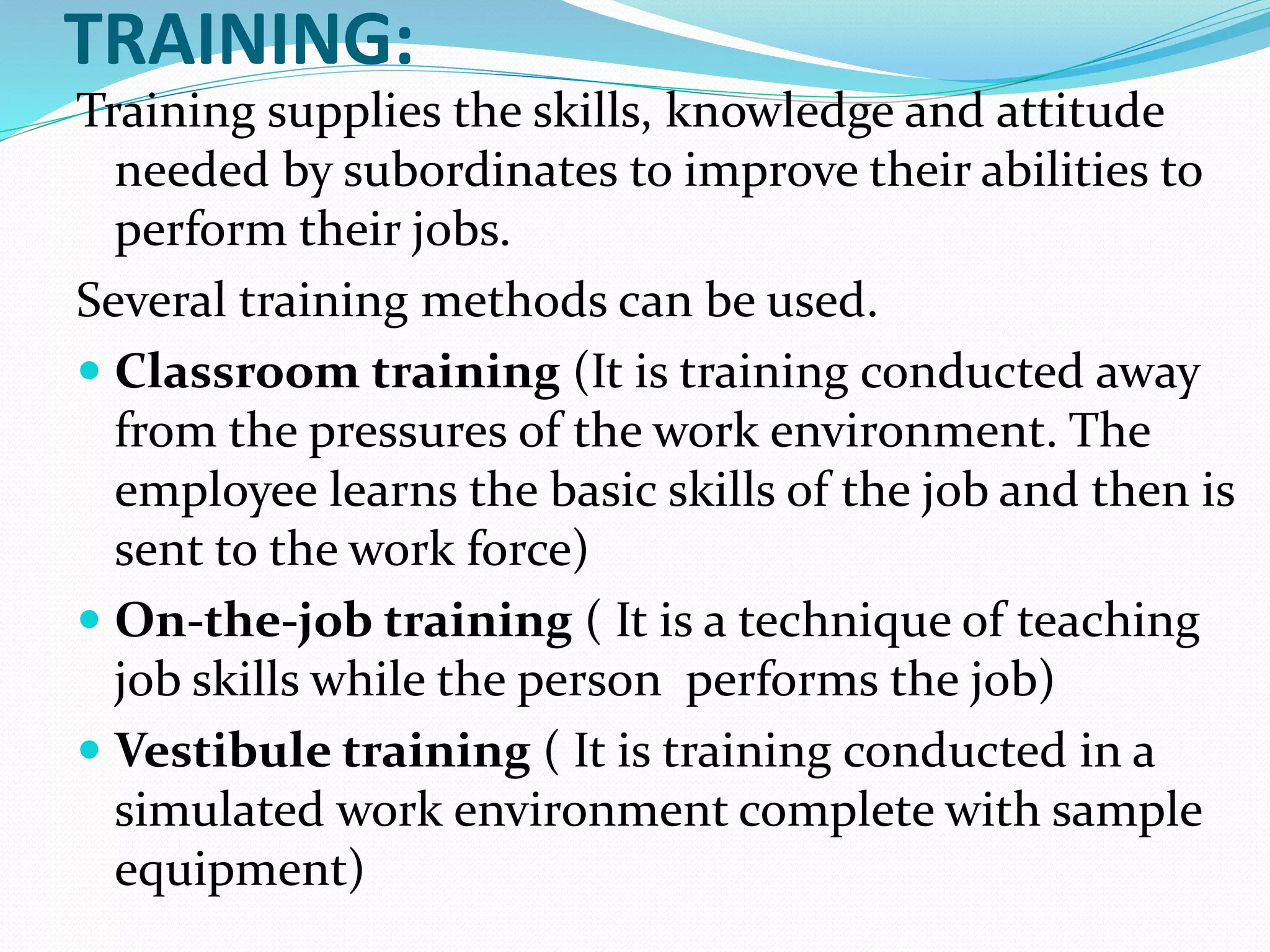 TRAINING:
Training supplies the skills, knowledge and attitude
needed by subordinates to improve their abilities to
perform their jobs.
Several training methods can be used.
 Classroom training (It is training conducted away
from the pressures of the work environment. The
employee learns the basic skills of the job and then is
sent to the work force)
 On-the-job training ( It is a technique of teaching
job skills while the person performs the job)
 Vestibule training ( It is training conducted in a
simulated work environment complete with sample
equipment)
 