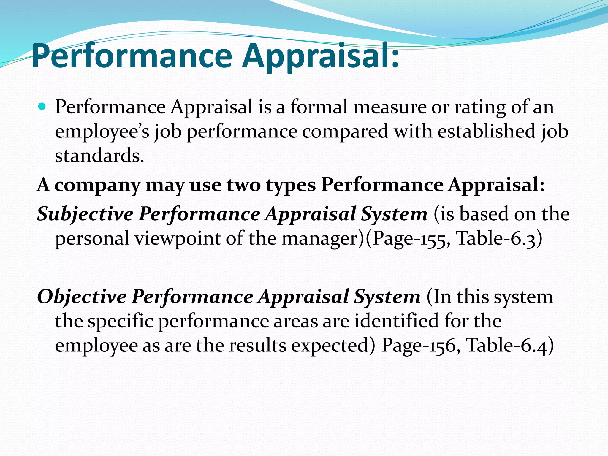 Performance Appraisal:
 Performance Appraisal is a formal measure or rating of an
employee’s job performance compared with established job
standards.
A company may use two types Performance Appraisal:
Subjective Performance Appraisal System (is based on the
personal viewpoint of the manager)(Page-155, Table-6.3)
Objective Performance Appraisal System (In this system
the specific performance areas are identified for the
employee as are the results expected) Page-156, Table-6.4)
 
