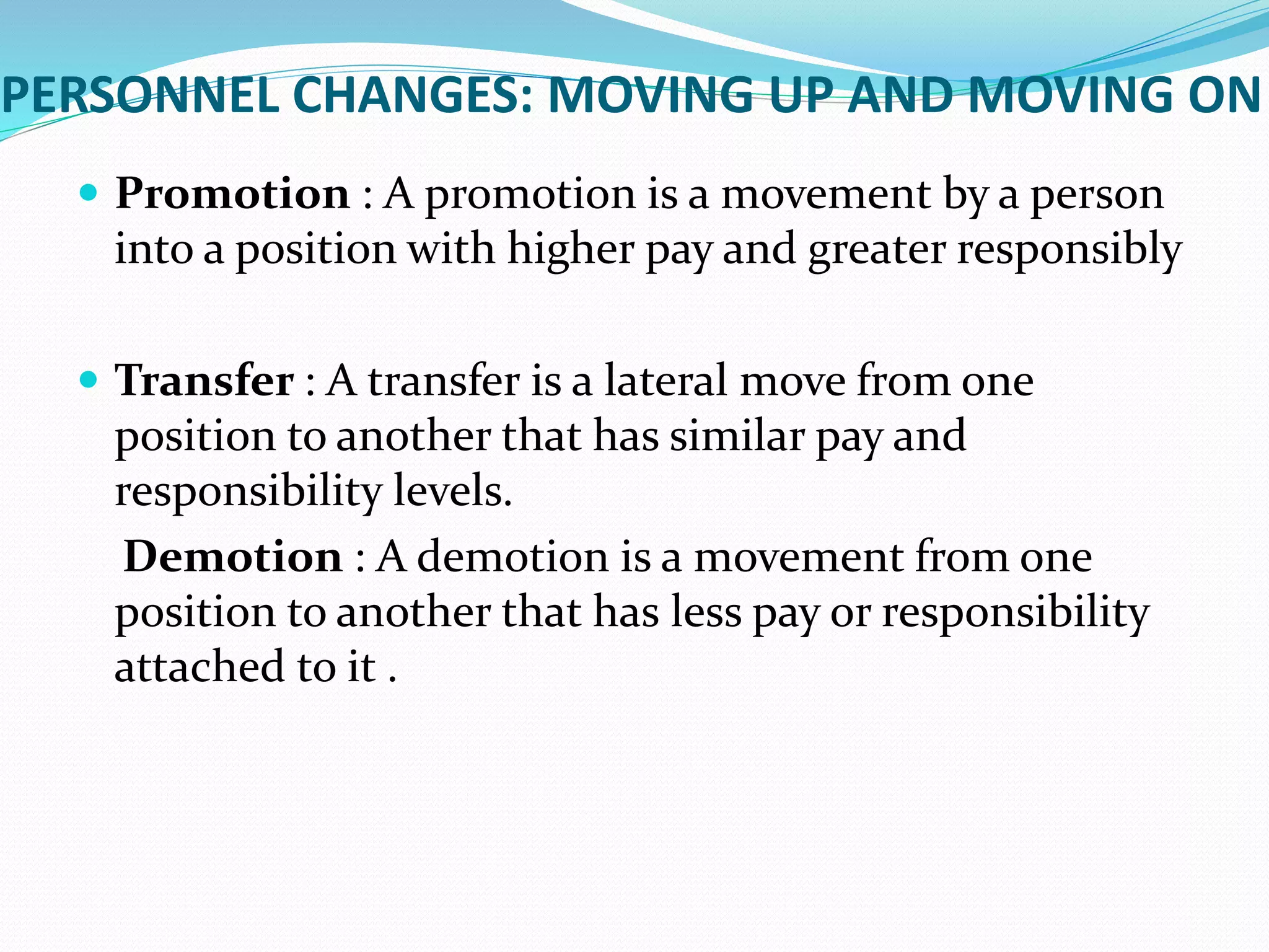 PERSONNEL CHANGES: MOVING UP AND MOVING ON
 Promotion : A promotion is a movement by a person
into a position with higher pay and greater responsibly
 Transfer : A transfer is a lateral move from one
position to another that has similar pay and
responsibility levels.
Demotion : A demotion is a movement from one
position to another that has less pay or responsibility
attached to it .
 
