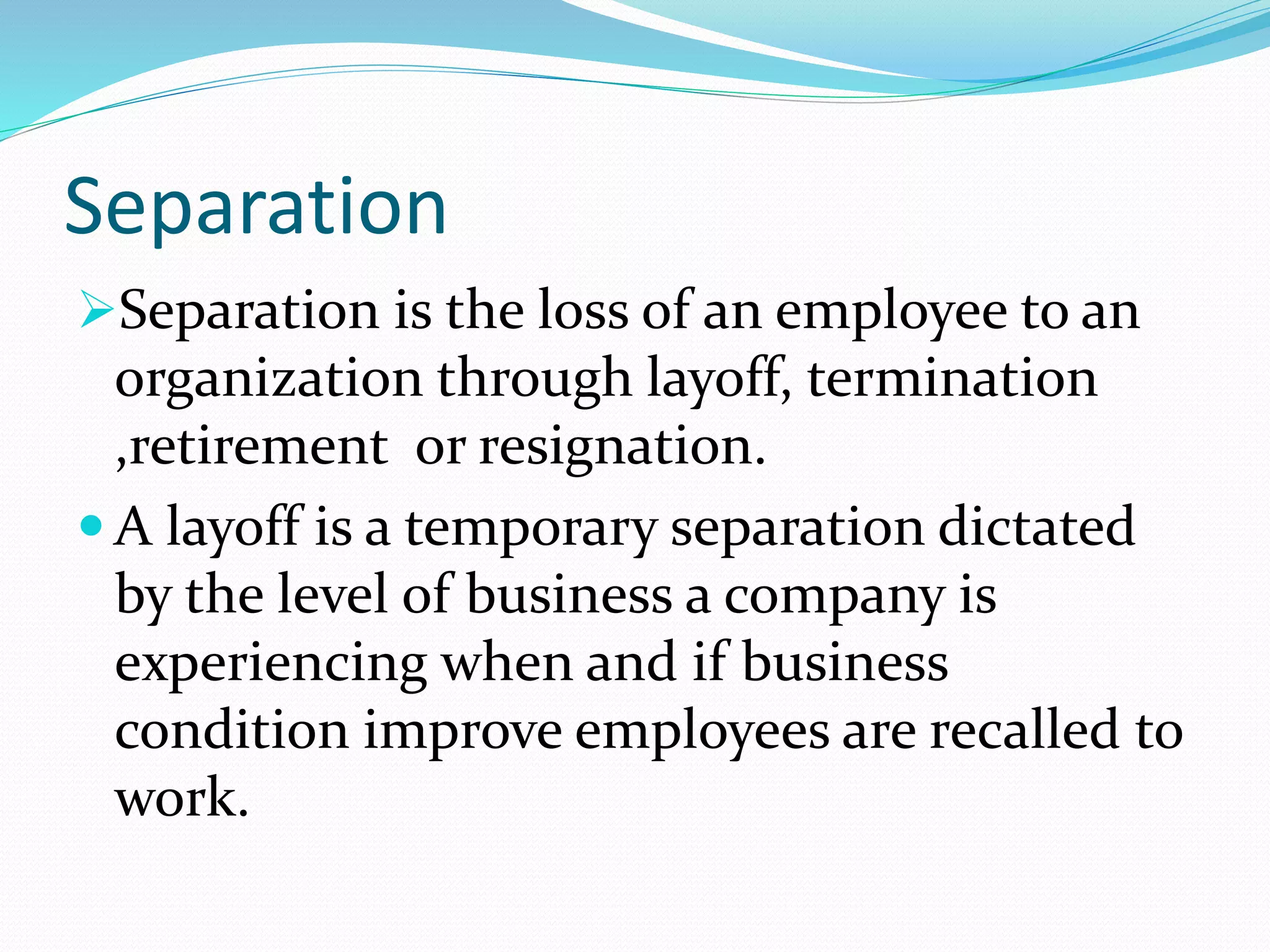 Separation
Separation is the loss of an employee to an
organization through layoff, termination
,retirement or resignation.
 A layoff is a temporary separation dictated
by the level of business a company is
experiencing when and if business
condition improve employees are recalled to
work.
 