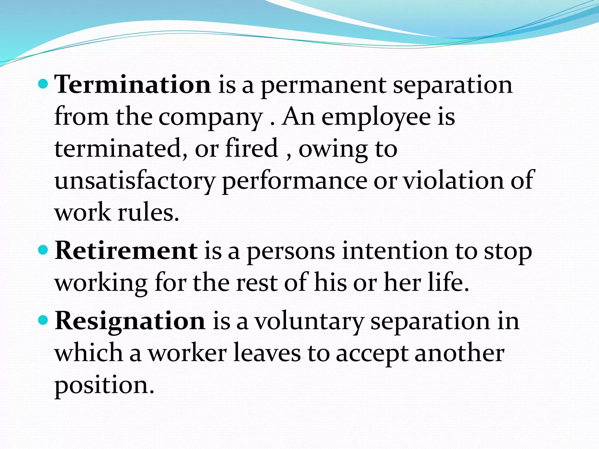  Termination is a permanent separation
from the company . An employee is
terminated, or fired , owing to
unsatisfactory performance or violation of
work rules.
 Retirement is a persons intention to stop
working for the rest of his or her life.
 Resignation is a voluntary separation in
which a worker leaves to accept another
position.
 