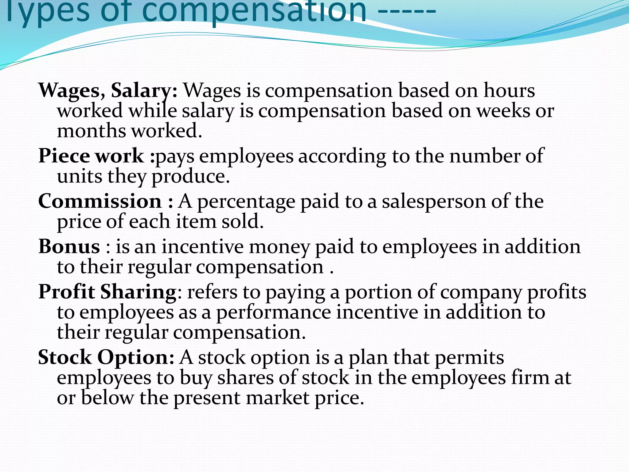 Types of compensation -----
Wages, Salary: Wages is compensation based on hours
worked while salary is compensation based on weeks or
months worked.
Piece work :pays employees according to the number of
units they produce.
Commission : A percentage paid to a salesperson of the
price of each item sold.
Bonus : is an incentive money paid to employees in addition
to their regular compensation .
Profit Sharing: refers to paying a portion of company profits
to employees as a performance incentive in addition to
their regular compensation.
Stock Option: A stock option is a plan that permits
employees to buy shares of stock in the employees firm at
or below the present market price.
 