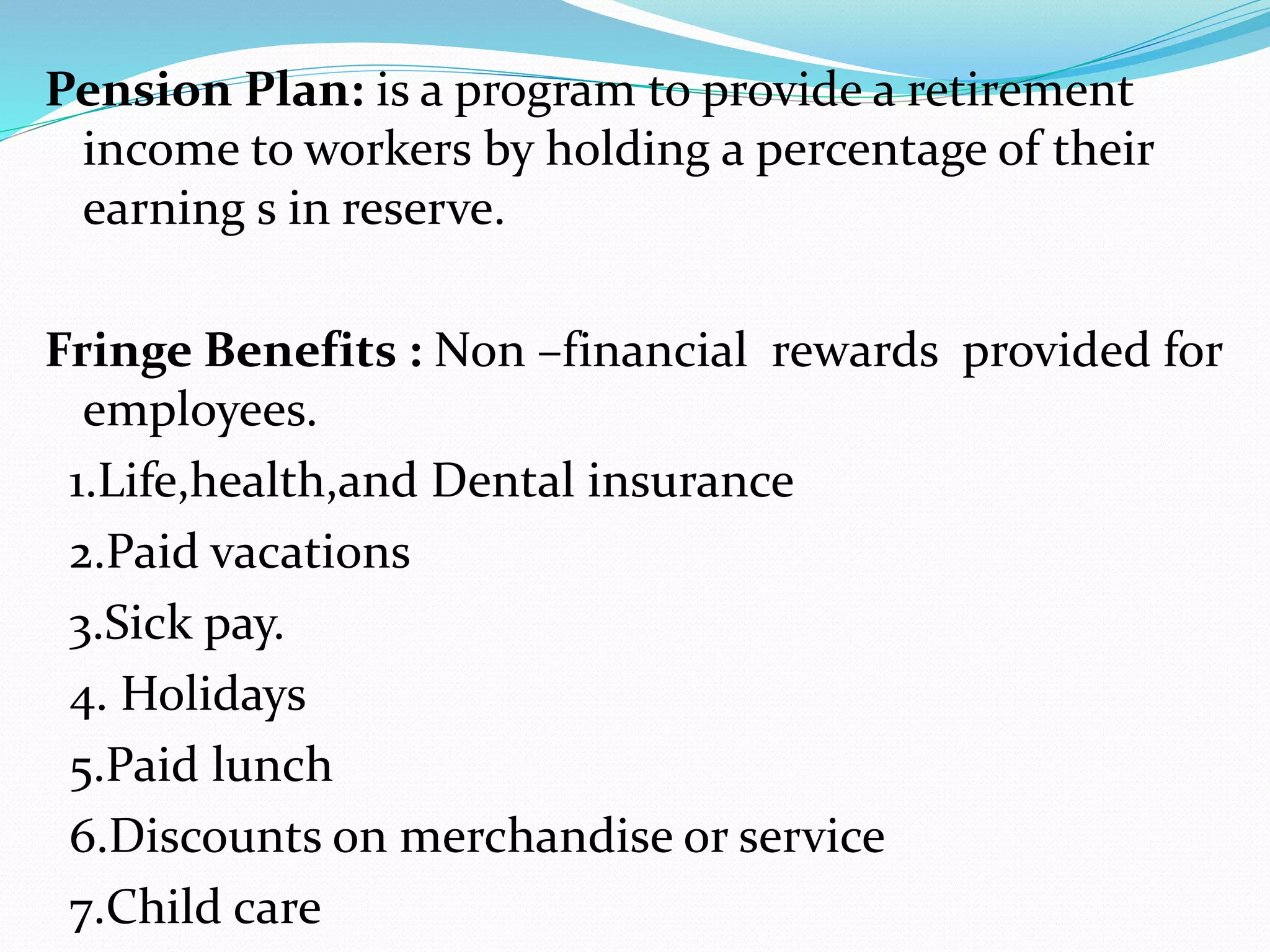 Pension Plan: is a program to provide a retirement
income to workers by holding a percentage of their
earning s in reserve.
Fringe Benefits : Non –financial rewards provided for
employees.
1.Life,health,and Dental insurance
2.Paid vacations
3.Sick pay.
4. Holidays
5.Paid lunch
6.Discounts on merchandise or service
7.Child care
 
