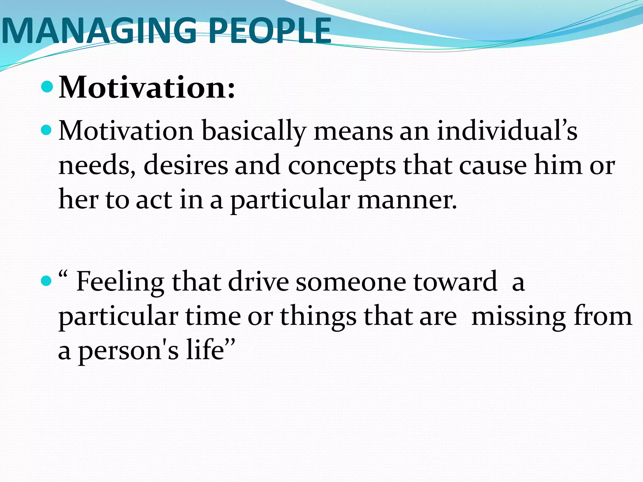 MANAGING PEOPLE
Motivation:
 Motivation basically means an individual’s
needs, desires and concepts that cause him or
her to act in a particular manner.
 “ Feeling that drive someone toward a
particular time or things that are missing from
a person's life’’
 