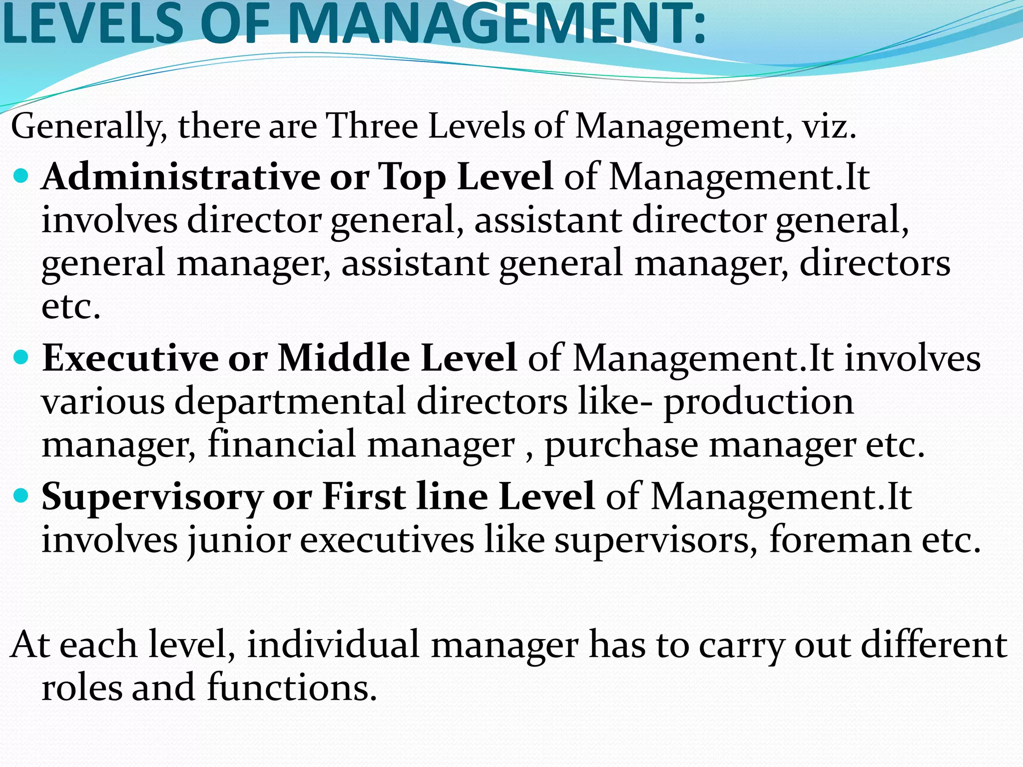 LEVELS OF MANAGEMENT:
Generally, there are Three Levels of Management, viz.
 Administrative or Top Level of Management.It
involves director general, assistant director general,
general manager, assistant general manager, directors
etc.
 Executive or Middle Level of Management.It involves
various departmental directors like- production
manager, financial manager , purchase manager etc.
 Supervisory or First line Level of Management.It
involves junior executives like supervisors, foreman etc.
At each level, individual manager has to carry out different
roles and functions.
 