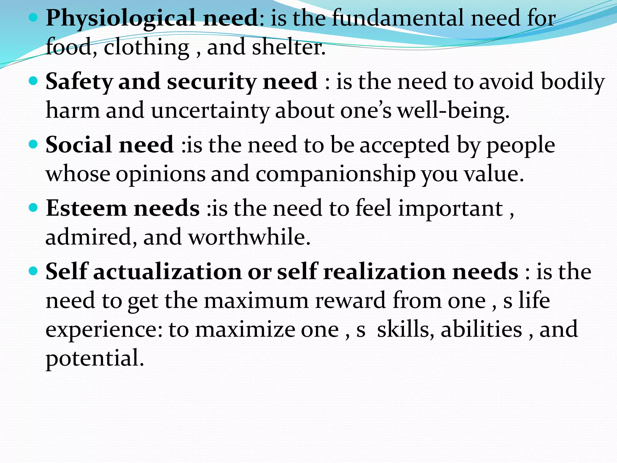  Physiological need: is the fundamental need for
food, clothing , and shelter.
 Safety and security need : is the need to avoid bodily
harm and uncertainty about one’s well-being.
 Social need :is the need to be accepted by people
whose opinions and companionship you value.
 Esteem needs :is the need to feel important ,
admired, and worthwhile.
 Self actualization or self realization needs : is the
need to get the maximum reward from one , s life
experience: to maximize one , s skills, abilities , and
potential.
 