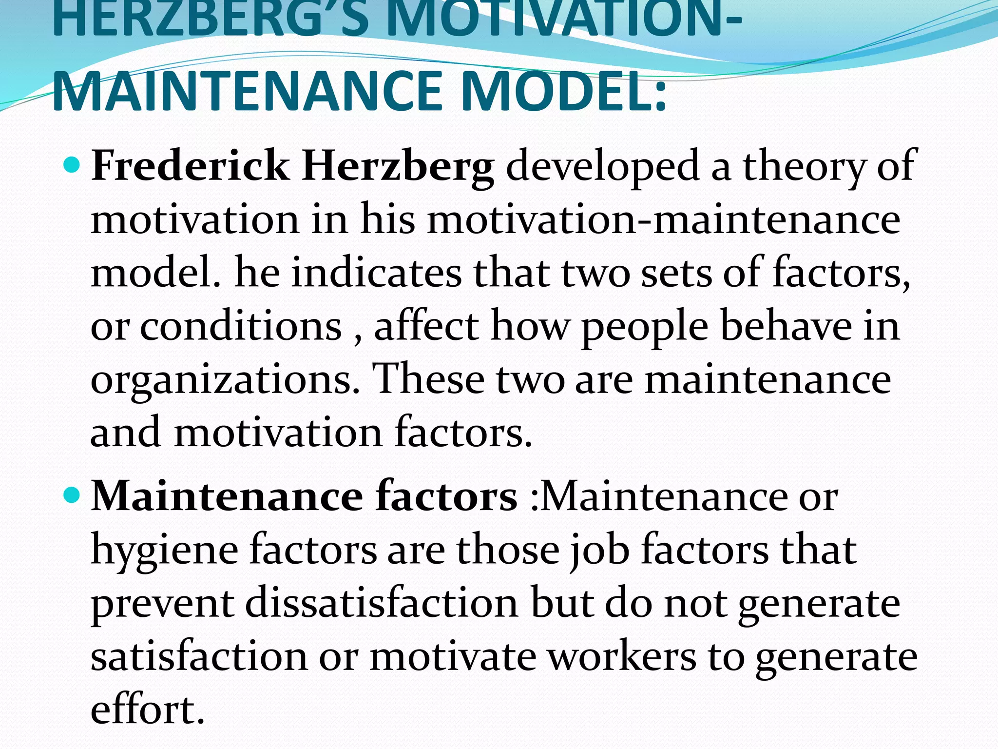 HERZBERG’S MOTIVATION-
MAINTENANCE MODEL:
 Frederick Herzberg developed a theory of
motivation in his motivation-maintenance
model. he indicates that two sets of factors,
or conditions , affect how people behave in
organizations. These two are maintenance
and motivation factors.
 Maintenance factors :Maintenance or
hygiene factors are those job factors that
prevent dissatisfaction but do not generate
satisfaction or motivate workers to generate
effort.
 