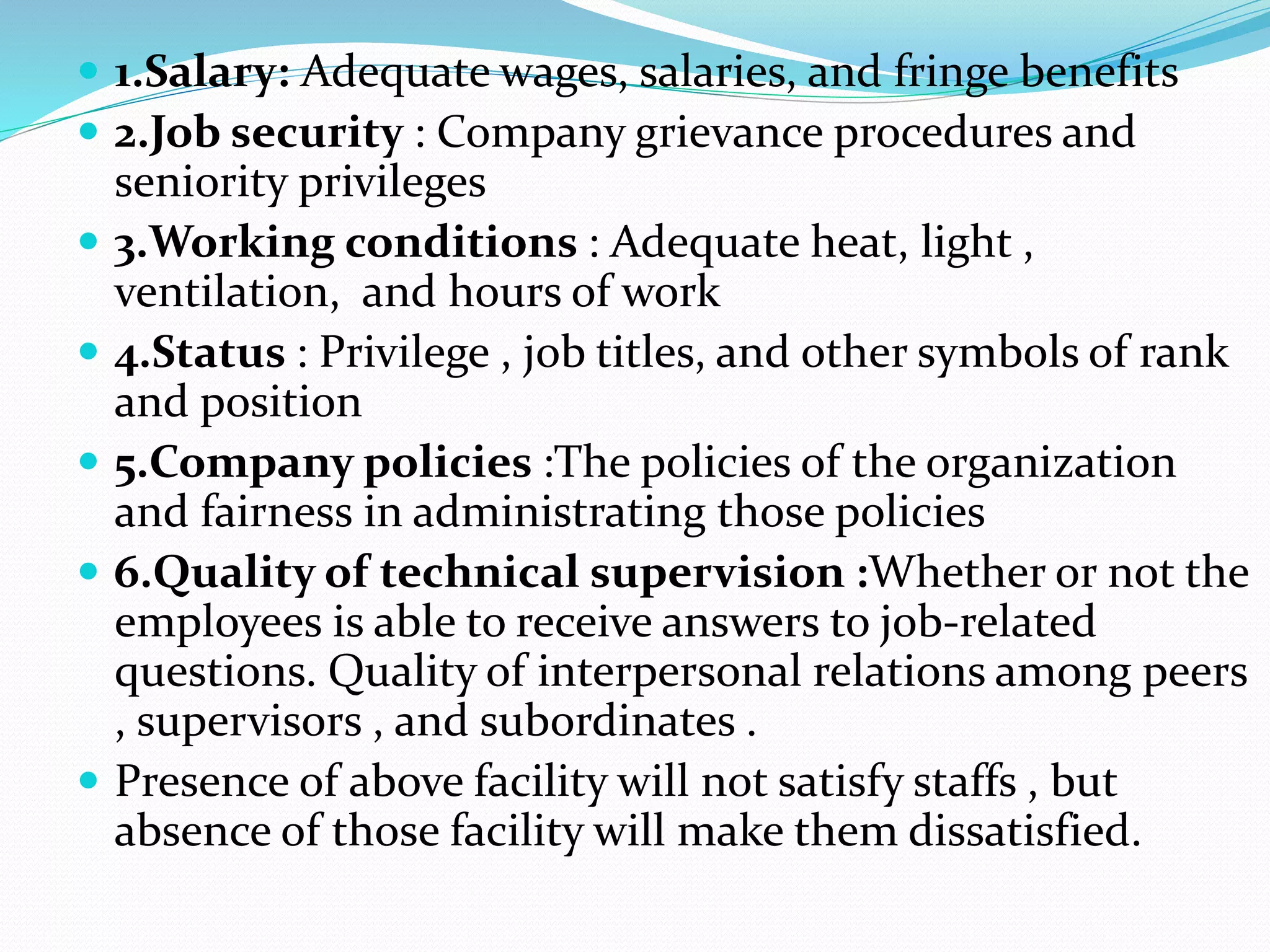  1.Salary: Adequate wages, salaries, and fringe benefits
 2.Job security : Company grievance procedures and
seniority privileges
 3.Working conditions : Adequate heat, light ,
ventilation, and hours of work
 4.Status : Privilege , job titles, and other symbols of rank
and position
 5.Company policies :The policies of the organization
and fairness in administrating those policies
 6.Quality of technical supervision :Whether or not the
employees is able to receive answers to job-related
questions. Quality of interpersonal relations among peers
, supervisors , and subordinates .
 Presence of above facility will not satisfy staffs , but
absence of those facility will make them dissatisfied.
 