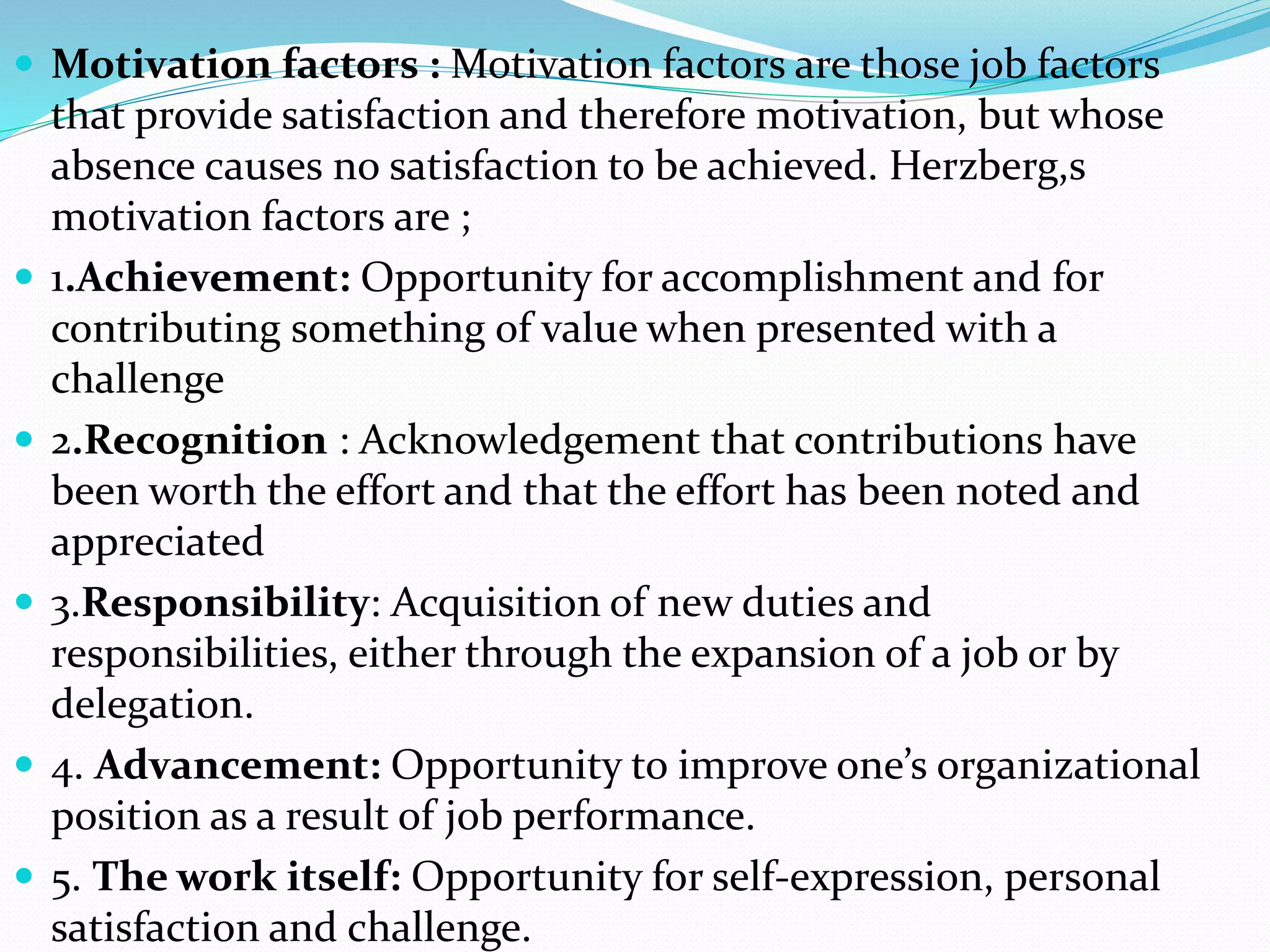  Motivation factors : Motivation factors are those job factors
that provide satisfaction and therefore motivation, but whose
absence causes no satisfaction to be achieved. Herzberg,s
motivation factors are ;
 1.Achievement: Opportunity for accomplishment and for
contributing something of value when presented with a
challenge
 2.Recognition : Acknowledgement that contributions have
been worth the effort and that the effort has been noted and
appreciated
 3.Responsibility: Acquisition of new duties and
responsibilities, either through the expansion of a job or by
delegation.
 4. Advancement: Opportunity to improve one’s organizational
position as a result of job performance.
 5. The work itself: Opportunity for self-expression, personal
satisfaction and challenge.
 