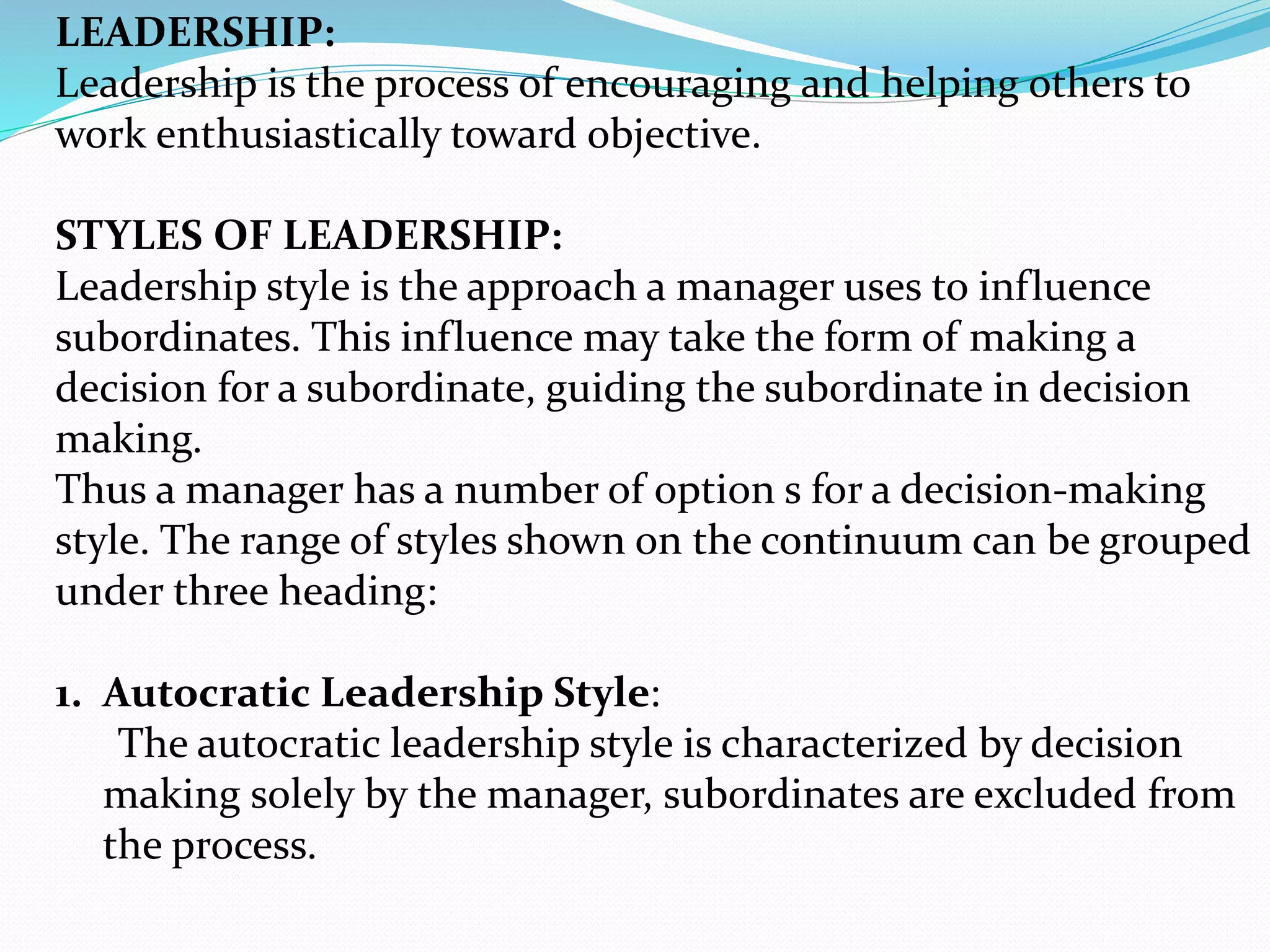 LEADERSHIP:
Leadership is the process of encouraging and helping others to
work enthusiastically toward objective.
STYLES OF LEADERSHIP:
Leadership style is the approach a manager uses to influence
subordinates. This influence may take the form of making a
decision for a subordinate, guiding the subordinate in decision
making.
Thus a manager has a number of option s for a decision-making
style. The range of styles shown on the continuum can be grouped
under three heading:
1. Autocratic Leadership Style:
The autocratic leadership style is characterized by decision
making solely by the manager, subordinates are excluded from
the process.
 
