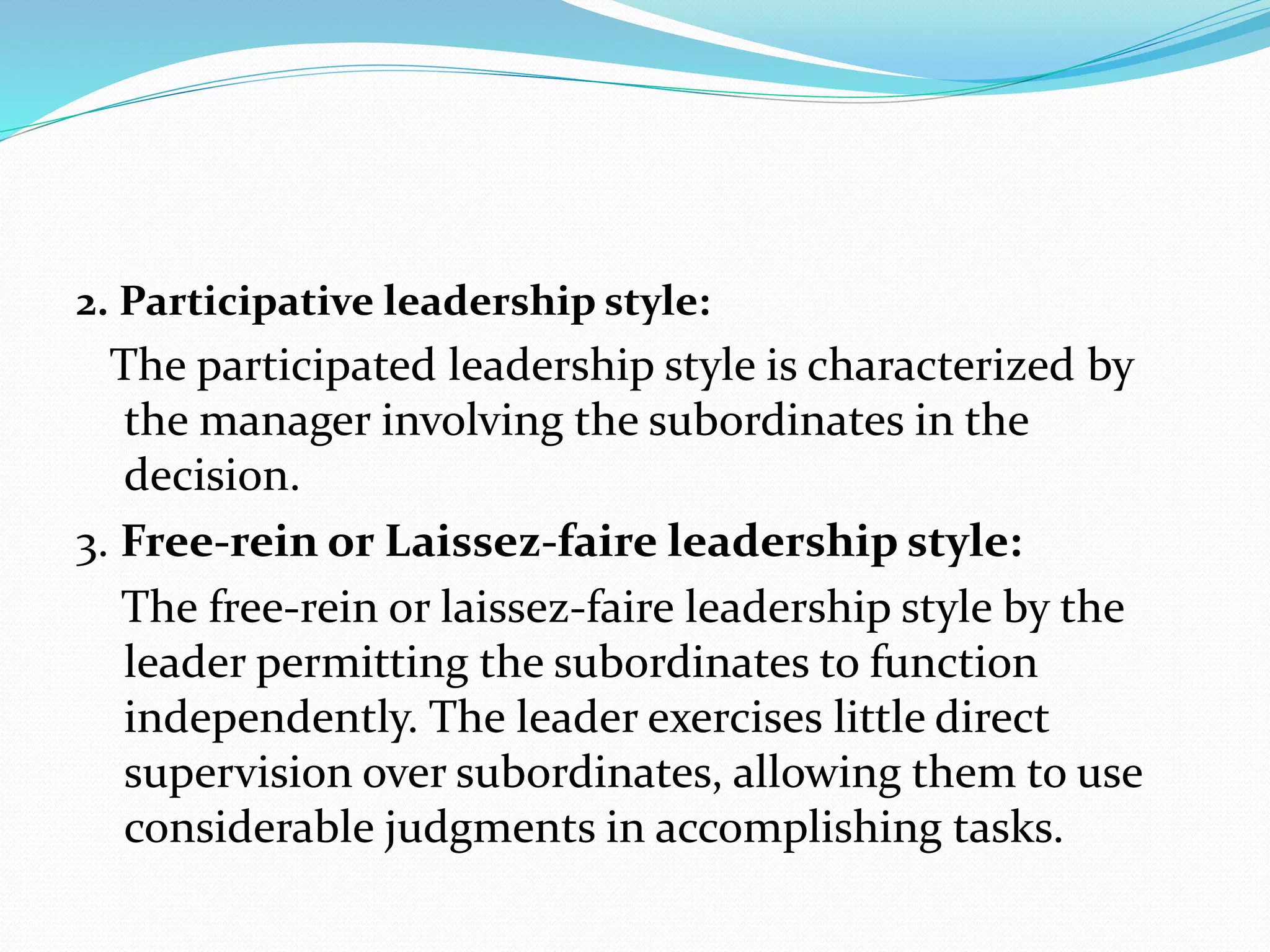 2. Participative leadership style:
The participated leadership style is characterized by
the manager involving the subordinates in the
decision.
3. Free-rein or Laissez-faire leadership style:
The free-rein or laissez-faire leadership style by the
leader permitting the subordinates to function
independently. The leader exercises little direct
supervision over subordinates, allowing them to use
considerable judgments in accomplishing tasks.
 