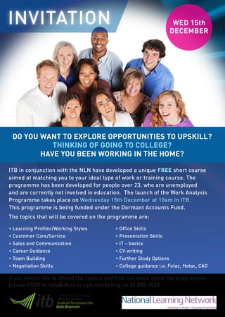 INVITATION                                                        WED 15th
                                                                 DECEMBER




 DO YOU WANT TO EXPLORE OPPORTUNITIES TO UPSKILL?
           THINKING OF GOING TO COLLEGE?
        HAVE YOU BEEN WORKING IN THE HOME?

ITB in conjunction with the NLN have developed a unique FREE short course
aimed at matching you to your ideal type of work or training course. The
programme has been developed for people over 23, who are unemployed
and are currently not involved in education. The launch of the Work Analysis
Programme takes place on Wednesday 15th December at 10am in ITB.
This programme is being funded under the Dormant Accounts Fund.
The topics that will be covered on the programme are:

• Learning Profiler/Working Styles       • Office Skills
• Customer Care/Service                  • Presentation Skills
• Sales and Communication                • IT – basics
• Career Guidance                        • CV writing
• Team Building                          • Further Study Options
• Negotiation Skills                     • College guidance i.e. Fetac, Hetac, CAO

If you would like to attend the launch and find out more about the programme
please RSVP to info@itb.ie or call marketing on 01 885 1530
 
