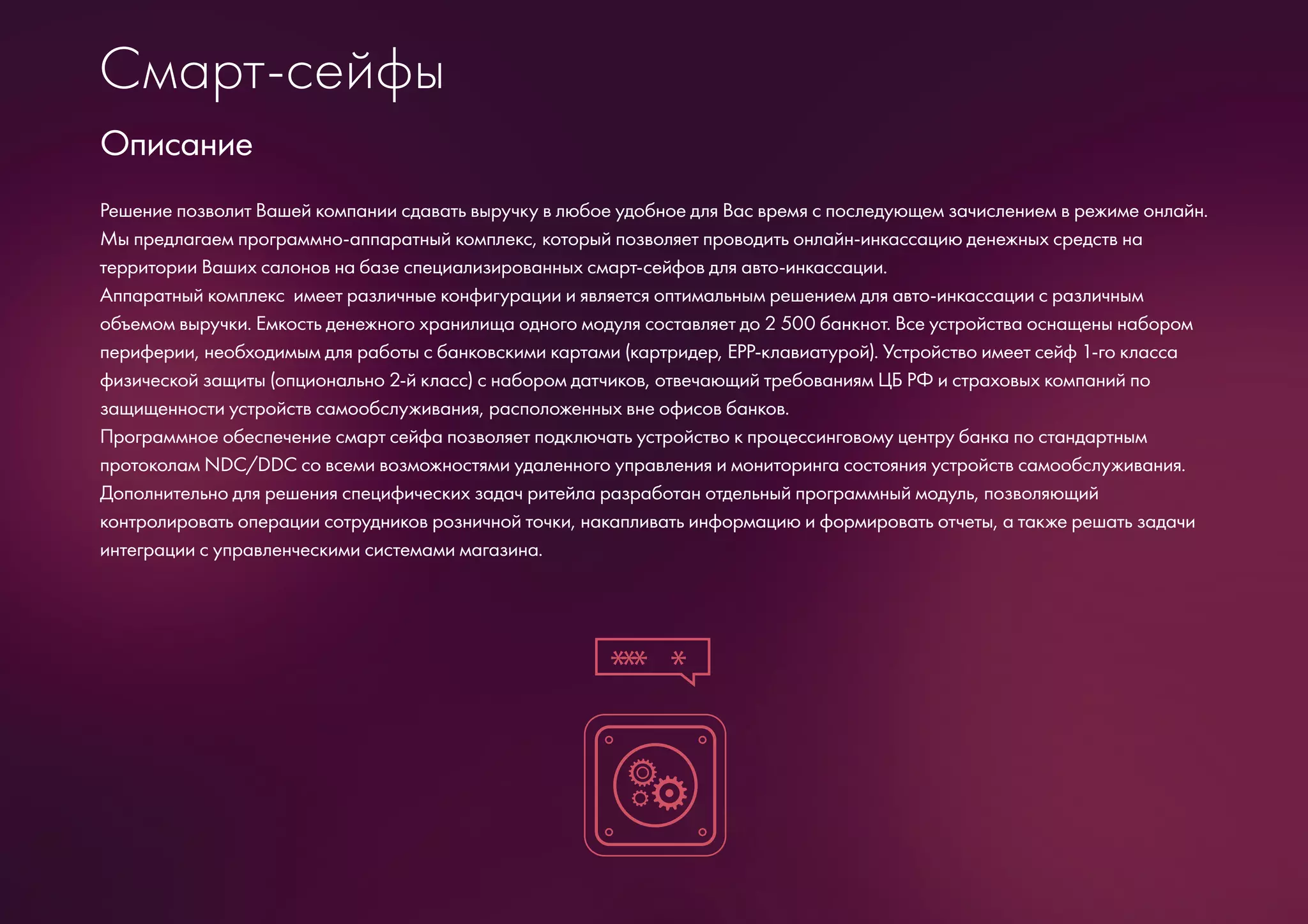 Смарт-сейфы
Решение позволит Вашей компании сдавать выручку в любое удобное для Вас время с последующем зачислением в режиме онлайн.
Мы предлагаем программно-аппаратный комплекс, который позволяет проводить онлайн-инкассацию денежных средств на
территории Ваших салонов на базе специализированных смарт-сейфов для авто-инкассации.
Аппаратный комплекс имеет различные конфигурации и является оптимальным решением для авто-инкассации с различным
объемом выручки. Емкость денежного хранилища одного модуля составляет до 2 500 банкнот. Все устройства оснащены набором
периферии, необходимым для работы с банковскими картами (картридер, ЕРР-клавиатурой). Устройство имеет сейф 1-го класса
физической защиты (опционально 2-й класс) с набором датчиков, отвечающий требованиям ЦБ РФ и страховых компаний по
защищенности устройств самообслуживания, расположенных вне офисов банков.
Программное обеспечение смарт сейфа позволяет подключать устройство к процессинговому центру банка по стандартным
протоколам NDC/DDC со всеми возможностями удаленного управления и мониторинга состояния устройств самообслуживания.
Дополнительно для решения специфических задач ритейла разработан отдельный программный модуль, позволяющий
контролировать операции сотрудников розничной точки, накапливать информацию и формировать отчеты, а также решать задачи
интеграции с управленческими системами магазина.
Описание
*** *
 