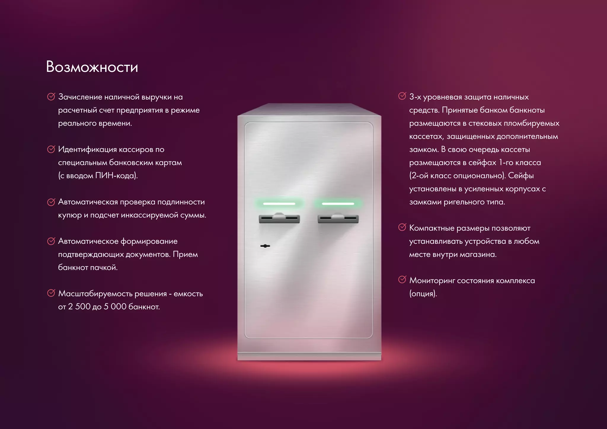 Зачисление наличной выручки на
расчетный счет предприятия в режиме
реального времени.
Идентификация кассиров по
специальным банковским картам
(с вводом ПИН-кода).
Автоматическая проверка подлинности
купюр и подсчет инкассируемой суммы.
Автоматическое формирование
подтверждающих документов. Прием
банкнот пачкой.
Масштабируемость решения - емкость
от 2 500 до 5 000 банкнот.
3-х уровневая защита наличных
средств. Принятые банком банкноты
размещаются в стековых пломбируемых
кассетах, защищенных дополнительным
замком. В свою очередь кассеты
размещаются в сейфах 1-го класса
(2-ой класс опционально). Сейфы
установлены в усиленных корпусах с
замками ригельного типа.
Компактные размеры позволяют
устанавливать устройства в любом
месте внутри магазина.
Мониторинг состояния комплекса
(опция).
Возможности
 
