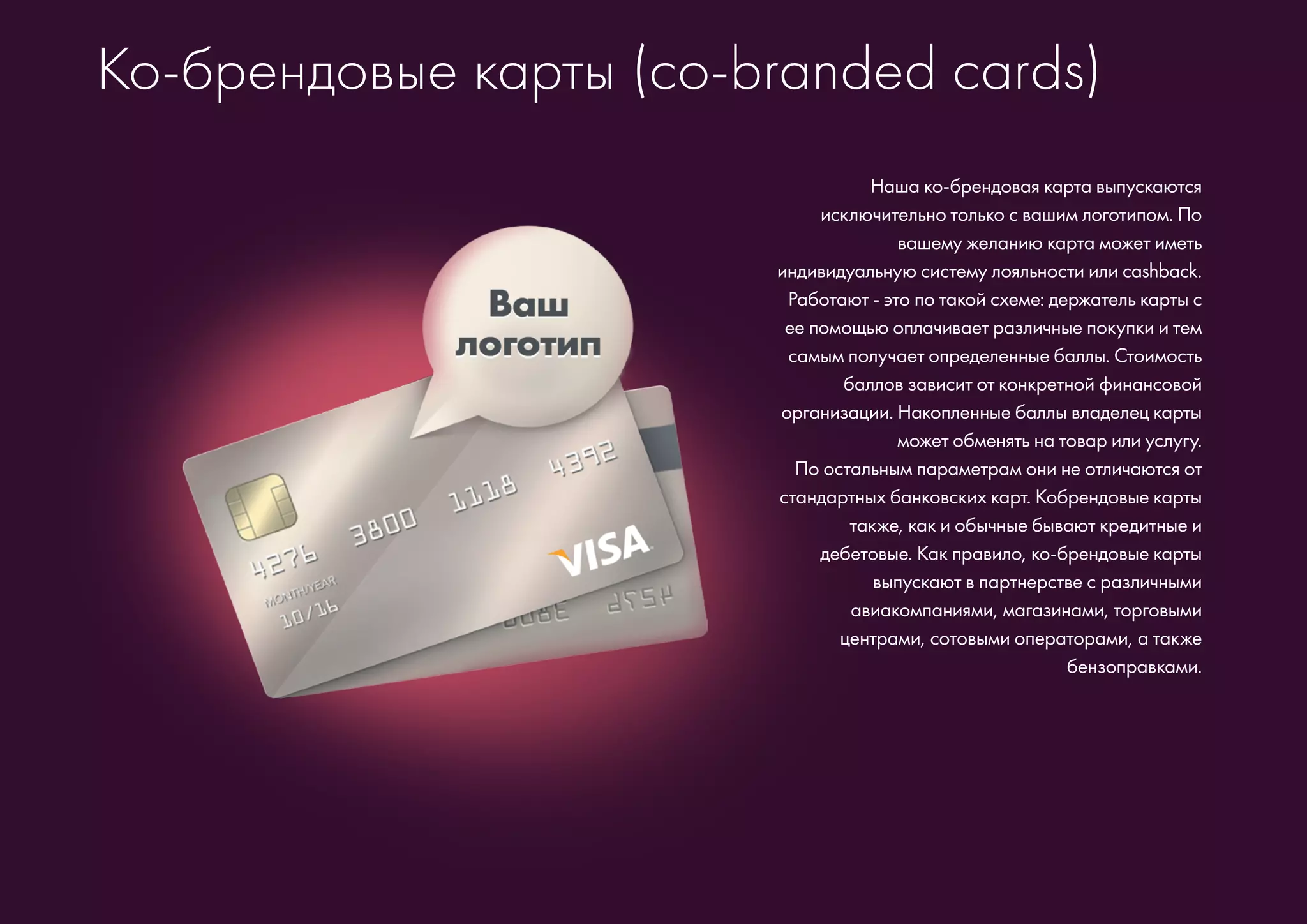 Ко-брендовые карты (co-branded cards)
Наша ко-брендовая карта выпускаются
исключительно только с вашим логотипом. По
вашему желанию карта может иметь
индивидуальную систему лояльности или cashback.
Работают - это по такой схеме: держатель карты с
ее помощью оплачивает различные покупки и тем
самым получает определенные баллы. Стоимость
баллов зависит от конкретной финансовой
организации. Накопленные баллы владелец карты
может обменять на товар или услугу.
По остальным параметрам они не отличаются от
стандартных банковских карт. Кобрендовые карты
также, как и обычные бывают кредитные и
дебетовые. Как правило, ко-брендовые карты
выпускают в партнерстве с различными
авиакомпаниями, магазинами, торговыми
центрами, сотовыми операторами, а также
бензоправками.
 